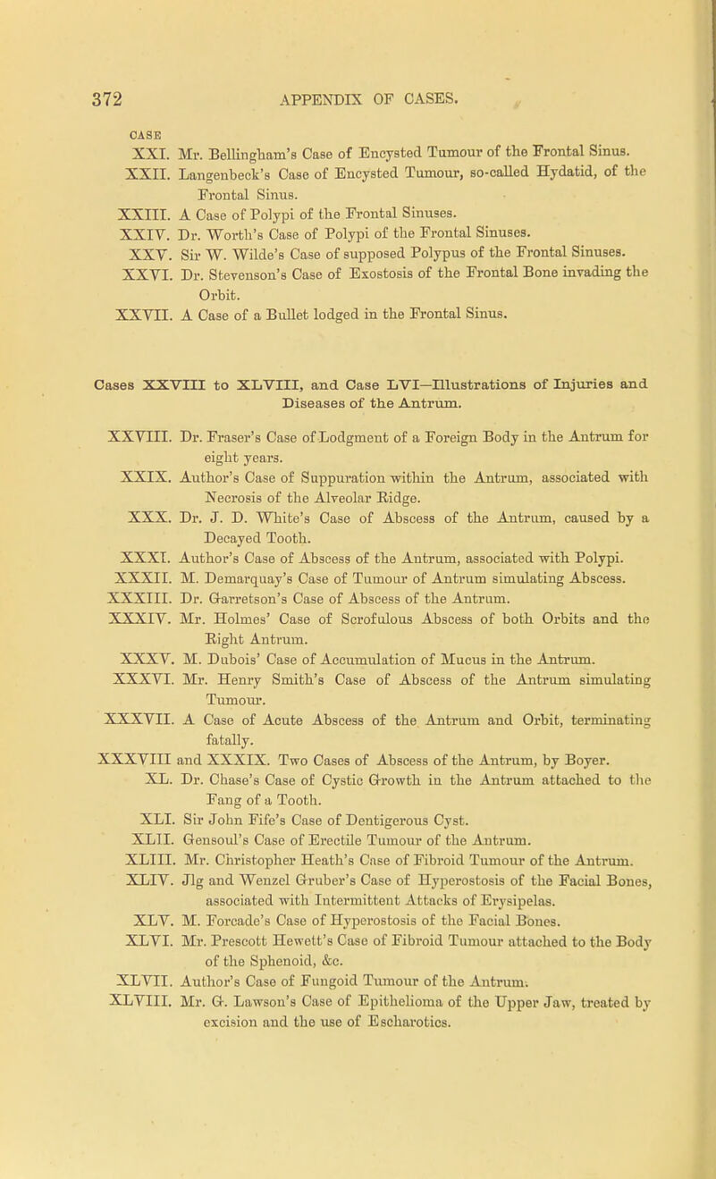 CASE XXI. Mr. Bellingham's Case of Encysted Tumour of the Frontal Sinus. XXII. Langenbeck's Case of Encysted Tumour, so-called Hydatid, of the Frontal Sinus. XXIII. A Case of Polypi of the Frontal Sinuses. XXIV. Dr. Worth's Case of Polypi of the Frontal Sinuses. XXV. Sir W. Wilde's Case of supposed Polypus of the Frontal Sinuses. XXVI. Dr. Stevenson's Case of Exostosis of the Frontal Bone invading the Orbit. XXVII. A Case of a Bullet lodged in the Frontal Sinus. Cases XXVIII to XLVIII, and Case LVI—Illustrations of Injuries and Diseases of the Antrum. XXVIII. Dr. Fraser's Case of Lodgment of a Foreign Body in the Antrum for eight years. XXIX. Author's Case of Suppuration within the Antrum, associated with Necrosis of the Alveolar Ridge. XXX. Dr. J. D. White's Case of Abscess of the Antrum, caused by a Decayed Tooth. XXXI. Author's Case of Abscess of the Antrum, associated with Polypi. XXXII. M. Demarquay's Case of Tumour of Antrum simulating Abscess. XXXIII. Dr. G-arretson's Case of Abscess of the Antrum. XXXIV. Mr. Holmes' Case of Scrofulous Abscess of both Orbits and the Right Antrum. XXXV. M. Dubois' Case of Accumulation of Mucus in the Antrum. XXXVI. Mr. Henry Smith's Case of Abscess of the Antrum simulating Tumour. XXXVII. A Case of Acute Abscess of the Antrum and Orbit, terminating fatally. XXXVIII and XXXIX. Two Cases of Abscess of the Antrum, by Boyer. XL. Dr. Chase's Case of Cystic Growth in the Antrum attached to the Fang of a Tooth. XLI. Sir John Fife's Case of Dentigerous Cyst. XLII. Gensoul's Case of Erectile Tumour of the Antrum. XLIII. Mr. Christopher Heath's Case of Fibroid Tumour of the Antrum. XLIV. Jig and Wenzel Gruber's Case of Hyperostosis of the Facial Bones, associated with Intermittent Attacks of Erysipelas. XLV. M. Forcade's Case of Hyperostosis of the Facial Bones. XLVI. Mr. Prescott Hewett's Case of Fibroid Tumour attached to the Body of the Sphenoid, &c. XLVII. Author's Case of Fungoid Tumour of the Antrum. XLVIII. Mr. G. Lawsou's Case of Epithelioma of the Upper Jaw, treated by excision and the use of Escharotics.