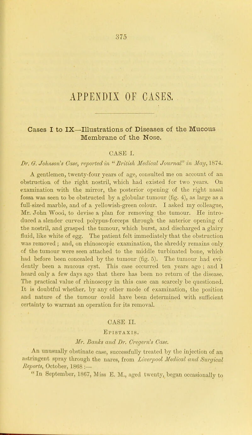 APPENDIX OF CASES. Cases I to IX—Illustrations of Diseases of the Mucous Membrane of the Nose. CASE I. 3r. G. Johnson's Case, reported in 11 British Medical Journal in May, 1874. A gentlemen, twenty-four years of age, consulted me on account of an obstruction of the right nostril, which had existed for two years. On examination with the mirror, the posterior opening of the right nasal fossa was seen to be obstructed by a globular tumour (fig. 4), as large as a full-sized marble, and of a yellowish-green colour. I asked my colleague, Mi-. John Wood, to devise a plan for removing the tumour. He intro- duced a slender curved polypus-forceps through the anterior opening of the nostril, and grasped the tumour, which burst, and discharged a glairy fluid, like white of egg. The j>atient felt immediately that the obstruction was removed ; and, on rhinoscopic examination, the shreddy remains only of the tumour were seen attached to the middle turbinated bone, which had before been concealed by the tumour (fig. 5). The tumour had evi- dently been a mucous cyst. This case occurred ten years ago ; and 1 heard only a few days ago that there has been no return of the disease. The practical value of rhinoscopy in this case can scarcely be questioned. It is doubtful whether, by any other mode of examination, the position and nature of the tumour could have been determined with sufficient certainty to warrant an operation for its removal. CASE II. Epistaxis. Mr. I}<m.ks and Dr. Cregern's Case. An unusually obstinate case, successfully treated by the injection of an astringent spray through the nares, from Liverpool Medical and Surgical Reports, October, 1868 :—  In September, 1867, M iss E. M., aged twenty, began occasionally to