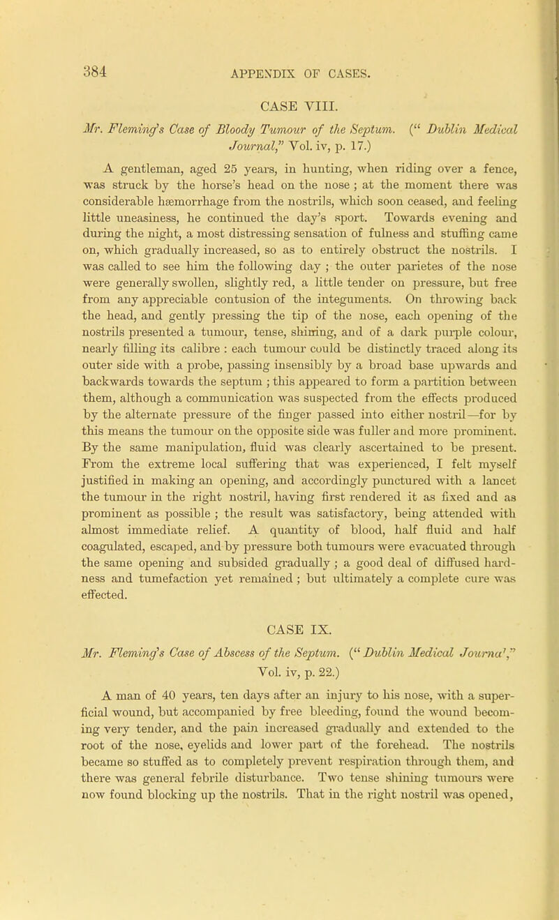 CASE VIII. Mr. Fleming's Case of Bloody Tumour of the Septum. ( Dublin Medical Journal Vol. iv, p. 17.) A gentleman, aged 25 years, in hunting, when riding over a fence, was struck by the horse's head on the nose ; at the moment there was considerable htemorrhage from the nostrils, which soon ceased, and feeling little uneasiness, he continued the day's sport. Towards evening and during the night, a most distressing sensation of fulness and stuffing came on, which gradually increased, so as to entirely obstruct the nostrils. I was called to see him the following day ; the outer parietes of the nose were generally swollen, slightly red, a little tender on pressure, but free from any appreciable contusion of the integuments. On throwing back the head, and gently pressing the tip of the nose, each opening of the nostrils presented a tumour, tense, shining, and of a dark purple colour, nearly filling its calibre : each tumour could be distinctly traced along its outer side with a probe, passing insensibly by a broad base upwards and backwards towards the septum ; this appeared to form a partition between them, although a communication was suspected from the effects produced by the alternate pressure of the finger passed into either nostril—for by this means the tumour on the opposite side was fuller and more prominent. By the same manipulation, fluid was clearly ascertained to be present. From the extreme local suffering that was experienced, I felt myself justified in making an opening, and accordingly punctured with a lancet the tumour in the right nostril, having first rendered it as fixed and as prominent as possible ; the result was satisfactory, being attended with almost immediate relief. A quantity of blood, half fluid and half coagulated, escaped, and by pressure both tumours were evacuated through the same opening and subsided gradually ; a good deal of diffused hard- ness and tumefaction yet remained ; but ultimately a complete cure was effected. CASE IX. Mr. Fleming's Case of Abscess of the Septum. {Dublin Medical Jov/rna1 Vol. iv, p. 22.) A man of 40 years, ten days after an injury to his nose, with a super- ficial wound, but accompanied by free bleeding, found the wound becom- ing very tender, and the pain increased gradually and extended to the root of the nose, eyelids and lower part of the forehead. The nostrils became so stuffed as to completely prevent respiration through them, and there was general febrde disturbance. Two tense shining tumours were now found blocking up the nostrils. That in the right nostril was opened,