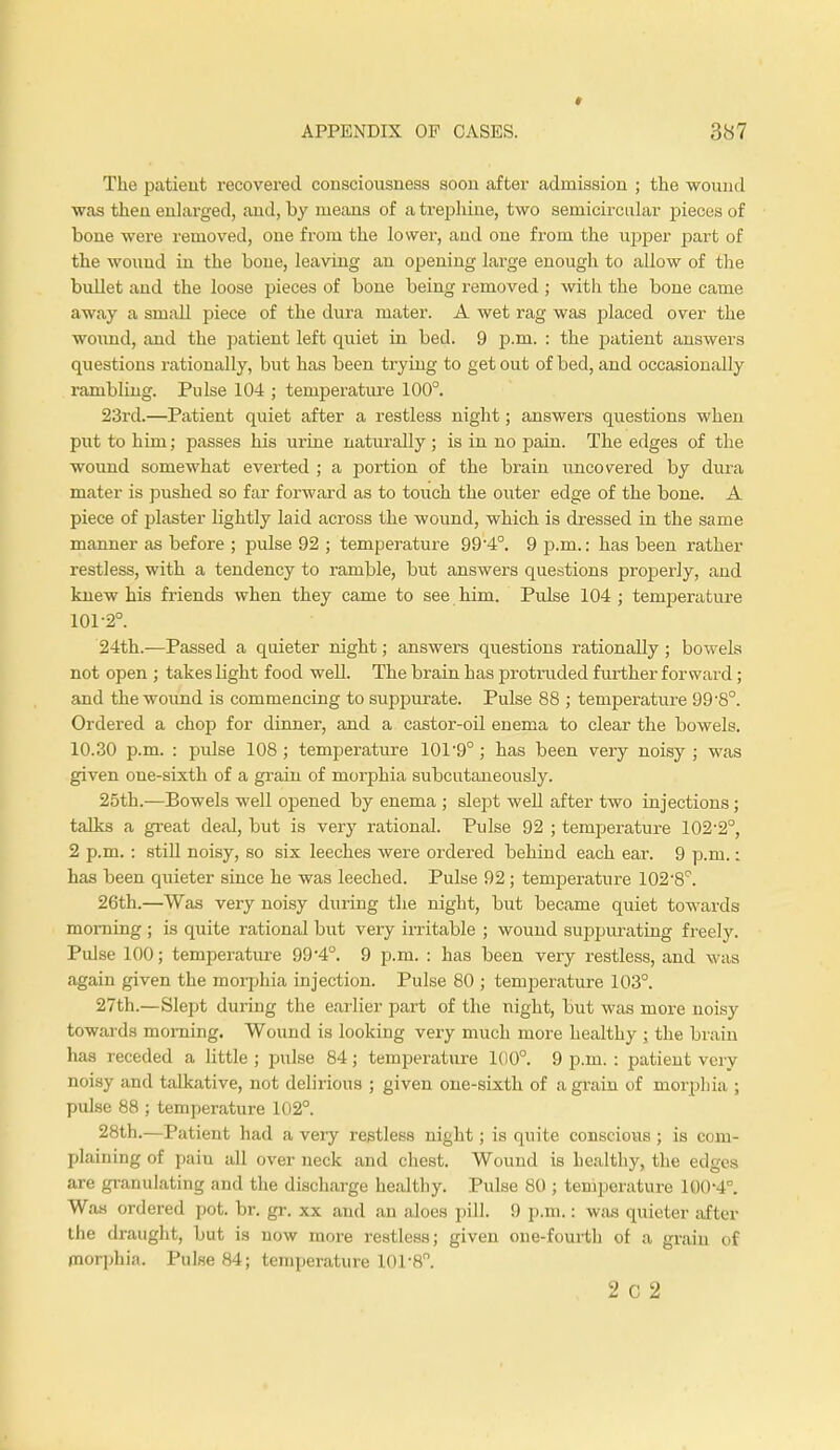 t APPENDIX OF CASES. 387 The patient recovered consciousness soon after admission ; the wound was then enlarged, and, by means of a trephine, two semicircular pieces of bone were removed, one from the lower, and one from the upper part of the wound in the bone, leaving an opening large enough to allow of the bullet and the loose pieces of bone being removed ; with the bone came away a small piece of the dura mater. A wet rag was placed over the wound, and the patient left quiet in bed. 9 p.m. : the patient answers questions rationally, but has been trying to get out of bed, and occasionally rambling. Pulse 104 ; temperature 100°. 23rd.—Patient quiet after a restless night; answers questions when put to him; passes his urine naturally ; is in no pain. The edges of the wound somewhat everted ; a portion of the brain uncovered by dura mater is pushed so far forward as to touch the outer edge of the bone. A piece of plaster lightly laid across the wound, which is dressed in the same manner as before ; pulse 92 ; temperature 994°. 9 p.m.: has been rather restless, with a tendency to ramble, but answers questions properly, and knew his friends when they came to see him. Pulse 104 ; temperature 101-2°. 24th.—Passed a quieter night; answers questions rationally; bowels not open ; takes light food well. The brain has proti-uded further forward; and the wound is commencing to suppurate. Pulse 88 ; temperature 99'8°. Ordered a chop for dinner, and a castor-od enema to clear the bowels. 10.30 p.m. : pulse 108; temperature 101-9°; has been very noisy; was given one-sixth of a grain of morphia subcutaneously. 25th.—Bowels well opened by enema ; slept well after two injections; talks a great deal, but is very rational. Pulse 92 ; temperature 102-2°, 2 p.m.: still noisy, so six leeches were ordered behind each ear. 9 p.m.: has been quieter since he was leeched. Pulse 92; temperature 102-8'?. 26th.—Was very noisy during the night, but became quiet towards morning ; is quite rational but very irritable ; wound suppurating freely. Pulse 100; temperature 99*4°. 9 p.m. : has been very restless, and was again given the morphia injection. Pulse 80 ; temperature 103°. 27th.—Slept during the earlier part of the night, but was more noisy towards morning. Wound is looking very much more healthy ; the brain has receded a little; pulse 84; temperature 100°. 9 p.m.: patient very noisy and talkative, not delirious ; given one-sixth of a grain of morphia ; pulse 88 ; temperature 102°. 28th.—Patient had a very restless night; is quite conscious; is com- plaining of pain all over neck and chest. Wound is healthy, the edges are granulating and the discharge healthy. Pulse 80 ; temperature 100-4°. Was ordered pot. br. gr. xx and an aloes pill. 9 p.m.: was quieter after the draught, but is now more restless; given one-fourth of a grain of morphia. Pulse 84; temperature 101-8.