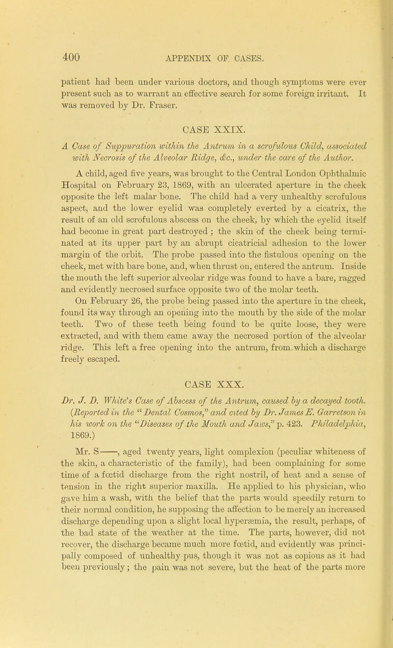 patient had been under various doctors, and though symptoms were ever present such as to warrant an effective search for some foreign irritant. It was removed by Dr. Frasei*. CASE XXIX. A Case of Suppwation within the Antrum in a scrofulous Child, associated with Necrosis of the Alveolar Ridge, Sc., under the care of the Author. A child, aged five years, was brought to the Central London Ophthalmic Hospital on February 23, 1869, with an ulcerated aperture in the cheek opposite the left malar bone. The child had a very unhealthy scrofulous aspect, and the lower eyelid was completely everted by a cicatrix, the result of an old scrofulous abscess on the cheek, by which the eyelid itself had become in great part destroyed ; the skin of the cheek being termi- nated at its upper part by an abrupt cicatricial adhesion to the lower margin of the orbit. The probe passed into the fistulous opening on the cheek, met with bare bone, and, when thrust on, entered the antrum. Inside the mouth the left superior alveolar ridge was found to have a bare, ragged and evidently necrosed surface opposite two of the molar teeth. On February 26, the probe being passed into the aperture in tne cheek, found its way through an opening into the mouth by the side of the molar teeth. Two of these teeth being found to be quite loose, they were extracted, and with them came away the necrosed portion of the alveolar ridge. This left a free opening into the antrum, from.which a discharge freely escaped. CASE XXX. Dr. J. D. White's Case of Abscess of the Antrum, caused by a decayed tooth. {Reportedin the Dental Cosmos, and cited by Dr. JamesE. Qarretson in his work on the Diseases of the Mouth and Jaws, p. 423. Philadelphia, 1869.) Mr. S , aged twenty years, light complexion (peculiar whiteness of the skin, a characteristic of the famdy), had been complaiuiug for some time of a foetid discharge from the right nostril, of heat and a sense of tension in the right superior maxilla. He applied to his physician, who gave him a wash, with the belief that the parts would speedily return to their normal condition, he supposing the affection to be merely an increased discharge depending upon a slight local hyperemia, the result, perhaps, of the bad state of the weather at the time. The parts, however, did not recover, the discharge became much more foetid, and evidently was princi- pally composed of unhealthy pus, though it was not as copious as it had been previously; the pain was not severe, but the heat of the parts more