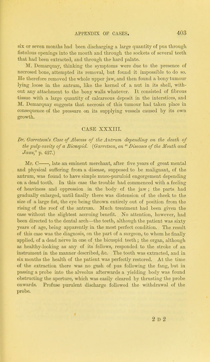 six or seven months had been discharging a large quantity of pus through fistulous openings into the mouth and through the sockets of several teeth that had been extracted, and through the hard palate. M. Demarquay, thinking the symptoms were due to the presence of necrosed bone, attempted its removal, but found it impossible to do so. He therefore removed the whole upper jaw, and then found a bony tumour lying loose in the antrum, like the kernel of a nut in its shell, with- out any attachment to the bony walls whatever. It consisted of fibrous tissue with a large quantity of calcareous deposit in the interstices, and M. Demarquay siiggests that necrosis of this tumour had taken place in consequence of the pressure on its supplying vessels caused by its own growth. CASE XXXIII. Dr. Garretson's Case of Abscess of the Antrum depending on the death of the pulp cavity of a Bicuspid. (Garretson, on  Diseases of the Mouth and Jaws, p. 427.) Mr. C , late an eminent merchant, after five years of great mental and physical suffering from a disease, supposed to be malignant, of the antrum, was found to have simple muco-puruloid engorgement depending on a dead tooth. In this case the trouble had commenced with a feeling of heaviness and oppression in the body of the jaw; the parts had gradually enlarged, until finally there was distension of the cheek to the size of a large fist, the eye being thrown entirely out of position from the rising of the roof of the antrum. Much treatment had been given the case without the slightest accruing benefit. No attention, however, had been directed to the dental arch—the teeth, although the patient was sixty years of age, being apparently in the most perfect condition. The result of this case was the diagnosis, on the part of a surgeon, to whom he finally applied, of a dead nerve in one of the bicuspid teeth; the organ, although as healthy-looking as any of its fellows, responded to the stroke of an instrument in the manner described, &c. The tooth was extracted, and in six months the health of the patient wa3 perfectly restored. At the time of the extraction there was no gush of pus following the fang, but in passing a probe into the alveolus afterwards a yielding body was found obstructing the aperture, which was easily cleared by thrusting the probo onwards. Profuse purulent discharge followed the withdrawal of the probe. 2 D 2