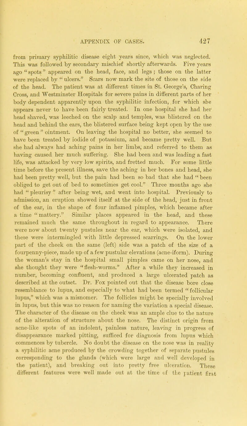 from primary syphilitic disease eight years since, which was neglected. This was followed by secondary mischief shortly afterwards. Five years ago  spots appeared on the head, face, and legs ; those on the latter were replaced by  ulcers. Scars now mark the site of those on the side of the head. The patient was at different times in St. George's, Charing Cross, and Westminster Hospitals for severe pains in different parts of her body dependent apparently upon the syphilitic infection,, for which she appears never to have been fairly treated. In one hospital she had her head shaved, was leeched on the scalp and temples, was blistered on the head and behind the ears, the blistered surface being kept open by the use of  green  ointment. On leaving the hospital no better, she seemed to have been treated by iodide of potassium, and became pretty well. But she had always had aching pains in her limbs, and referred to them as having caused her much suffering. She had been and was leading a fast life, was attacked by very low spirits, and fretted much. For some little time before the present illness, save the aching in her bones and head, she had been pretty well, but the pain had been so bad that she had  been obliged to get out of bed to sometimes get cool. Three months ago she had  pleurisy  after being wet, and went into hospital. Previously to admission, an eruption showed itself at the side of the head, just in front of the ear, in the shape of four inflamed pimples, which became after a time  mattery. Similar places appeared in the head, and these remained much the same throughout in regard to appearance. There were now about twenty pustules near the ear, which were isolated, and these were intermingled with little depressed scarrings. On the lower part of the cheek on the same (left) side was a patch of the size of a fourpenny-piece, made up of a few pustular elevations (acne-iform). During the woman's stay in the hospital small pimples came on her nose, and she thought they were  flesh-worms. After a while they increased in number, becoming confluent, and produced a large ulcerated patch as described at the outset. Dr. Fox pointed out that the disease bore close resemblance to lupus, and especially to what had been termed  follicular lupus, which was a misnomer. The follicles might be specially involved in lupus, lmt this was no reason for naming the variation a special disease. The character of the disease on the cheek was an ample clue to the nature of the alteration of structure about the nose. The distinct origin from acne-like spots of an indolent, painless nature, leaving in progress of disappearance marked pitting, sufficed for diagnosis from lupus which commences by tubercle. No doubt the disease on the nose was in reality a syphilitic acne produced by the crowding together of separate pustules corresponding to the glands (which were large and well developed in the patient), and breaking out into pretty free ulceration. These different features were well made out at the time of the patient firtt