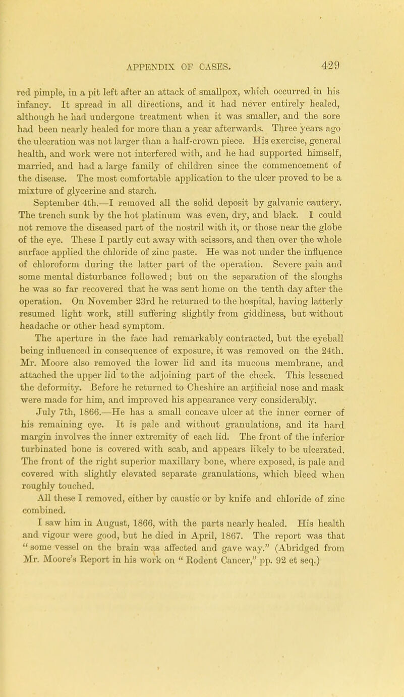 red pimple, in a pit left after an attack of smallpox, which occurred in his infancy. It spread in all directions, and it had never entirely healed, although he had undergone treatment when it was smaller, and the sore had been nearly healed for more than a year afterwards. Three years ago the ulceration was not larger than a half-crown piece. His exercise, general health, and woi-k were not interfered with, and he had supported himself, married, and had a large family of children since the commencement of the disease. The most comfortable application to the ulcer proved to be a mixture of glycerine and starch. September 4th.—I removed all the solid deposit by galvanic cautery. The trench sunk by the hot platinum was even, dry, and black. I could not remove the diseased part of the nostril with it, or those near the globe of the eye. These I partly cut away with scissors, and then over the whole surface applied the chloride of zinc paste. He was not under the influence of chloroform during the latter part of the operation. Severe paiu and some mental disturbance followed; but on the separation of the sloughs he was so far recovered that he was sent home on the tenth day after the operation. On November 23rd he returned to the hospital, having latterly resumed light work, still suffering slightly from giddiness, but without headache or other head symptom. The aperture in the face had remarkably contracted, but the eyeball being influenced in consequence of exposure, it was removed on the 24th. Mr. Moore also removed the lower lid and its mucous membrane, and attached the upper lid to the adjoining part of the cheek. This lessened the deformity. Before he returned to Cheshire an artificial nose and mask were made for him, and improved his appearance very considerably. July 7th, 1866.—He has a small concave ulcer at the inner corner of his remaining eye. It is pale and without granulations, and its hard margin involves the inner extremity of each lid. The front of the inferior turbinated bone is covered with scab, and appears likely to be ulcerated. The front of the right superior maxillary bone, where exposed, is pale and covered with slightly elevated separate granulations, which bleed when roughly touched. All these I removed, either by caustic or by knife and chloride of zinc combined. I saw him in August, 1866, with the parts nearly healed. His health and vigour were good, but he died in April, 1867. The report was that  some vessel on the brain was affected and gave way. (Abridged from Mr. Moore's Report in his work on  Rodent Cancer, pp. 92 et seq.)