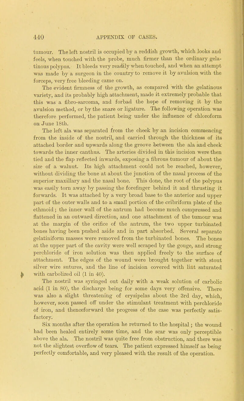 tumour. The left nostril is occupied by a reddish growth, which looks aud feels, when touched with the probe, much firmer than the ordinary gela- tinous polypus. It bleeds very readily when touched, and when an attempt was made by a surgeon in the country to remove it by avulsion with the forceps, very free bleeding came on. The evident firmness of the growth, as compared with the gelatinous variety, and its probably high attachment, made it extremely probable that this was a fibro-sarcoma, and forbad the hope of removing it by the avulsion method, or by the snare or ligature. The following operation was therefore performed, the patient being under the influence of chloroform on June 18th. The left ala was separated from the cheek by an incision commencing from the inside of the nostril, and carried through the thickness of its attached border and upwards along the groove between the ala and cheek towards the inner canthus. The arteries divided in this incision were then tied and the flap reflected inwards, exposing a fibrous tumour of about the size of a walnut. Its high attachment could not be reached, however, without dividing the bone at about the junction of the nasal process of the superior maxillary and the nasal bone. This done, the root of the polypus was easily torn away by passing the forefinger behind it and thrusting it forwards. It was attached by a very broad base to the anterior and upper part of the outer walls and to a small portion of the cribriform plate of the ethmoid; the inner wall of the antrum had become much compressed and flattened in an outward direction, and one attachment of the tumour was at the margin of the orifice of the antrum, the two upper turbinated bones having been pushed aside and in part absorbed. Several separate gelatiniform masses were removed from the turbinated bones. The bones at the upper part of the cavity were well scraped by the gouge, and strong perchloride of iron solution was then applied freely to the surface of attachment. The edges of the wound were brought together with stout silver wire sutures, and the line of incision covered with lint satui-ated with carbolized oil (1 in 40). The nostril was syringed out daily with a weak solution of carbolic acid (1 in 80), the discharge being for some days very offensive. There was also a slight threatening of erysipelas about the 3rd day, which, however, soon passed off under the stimulant treatment with perchloride of iron, and thenceforward the progress of the case was perfectly satis- factory. Six months after the operation he returned to the hospital; the wound had been healed entirely some time, and the scar was only perceptible above the ala. The nostril was quite free from obstruction, and there was not the slightest overflow of tears. The patient expressed himself as beiug perfectly comfortable, and very pleased with the result of the operation.
