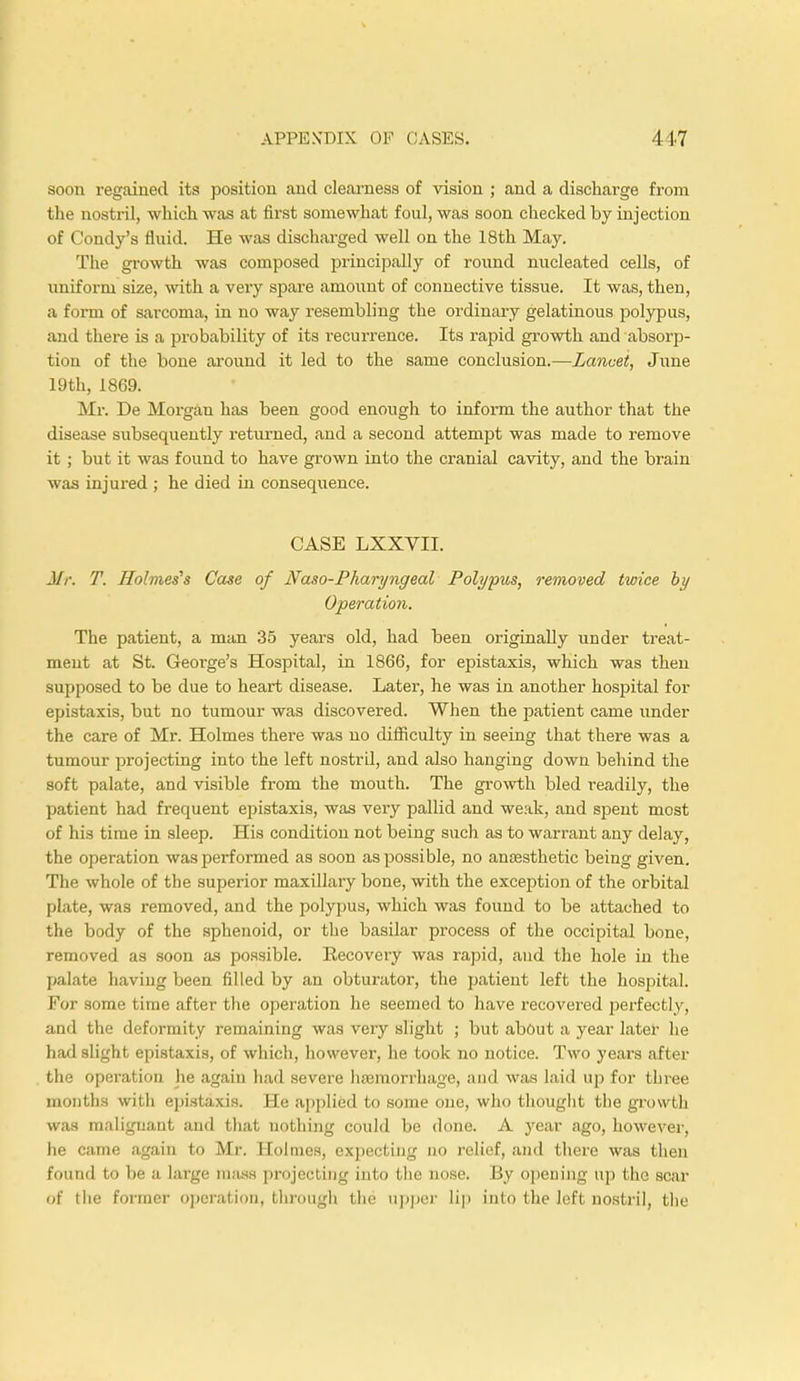 soon regained its position and clearness of vision ; and a discharge from the nostril, which was at first somewhat foul, was soon checked by injection of Condy's fluid. He was discharged well on the 18th May. The growth was composed principally of round nucleated cells, of uniform size, with a very spare amount of connective tissue. It was, then, a form of sarcoma, in no way resembling the ordinary gelatinous polypus, and there is a probability of its recurrence. Its rapid growth and absorp- tion of the bone around it led to the same conclusion.—Lancet, June 19th, 1869. Mr. De Morgan has been good enough to inform the author that the disease subsequently returned, and a second attempt was made to remove it ; but it was found to have grown into the cranial cavity, and the brain was injured ; he died in consequence. CASE LXXVII. J//-. T. Holmes's Case of Naso-Pharyngeal Polypus, removed twice by Operation. The patient, a man 35 years old, had been originally under treat- ment at St. George's Hospital, in 1866, for epistaxis, which was then supposed to be due to heart disease. Later, he was in another hospital for epistaxis, but no tumour was discovered. When the patient came under the care of Mr. Holmes there was no difficulty in seeing that there was a tumour projecting into the left nostril, and also hanging down behind the soft palate, and visible from the mouth. The growth bled readily, the patient had frequent epistaxis, was very pallid and weak, and spent most of his time in sleep. His condition not being such as to warrant any delay, the operation was performed as soon as possible, no anaesthetic being given. The whole of the superior maxillary bone, with the exception of the orbital plate, was removed, and the polypus, which was found to be attached to the body of the sphenoid, or the basilar process of the occipital bone, removed as soon as possible. Eecovery was rapid, and the hole in the palate having been filled by an obturator, the patient left the hospital. For some time after the operation he seemed to have recovei'ed perfectly, and the deformity remaining was very slight ; but about a year later he had slight epistaxis, of which, however, he took no notice. Two years after the operation he again had severe haemorrhage, and was laid up for three months with epistaxis. He applied to some one, who thought the growth was malignant and that nothing could be done. A year ago, however, he came again to Mr. Holmes, expecting no relief, and there was then found to be a large mass projecting into the nose. By opening up the scar of the former operation, through the upper lip into the left nostril, the