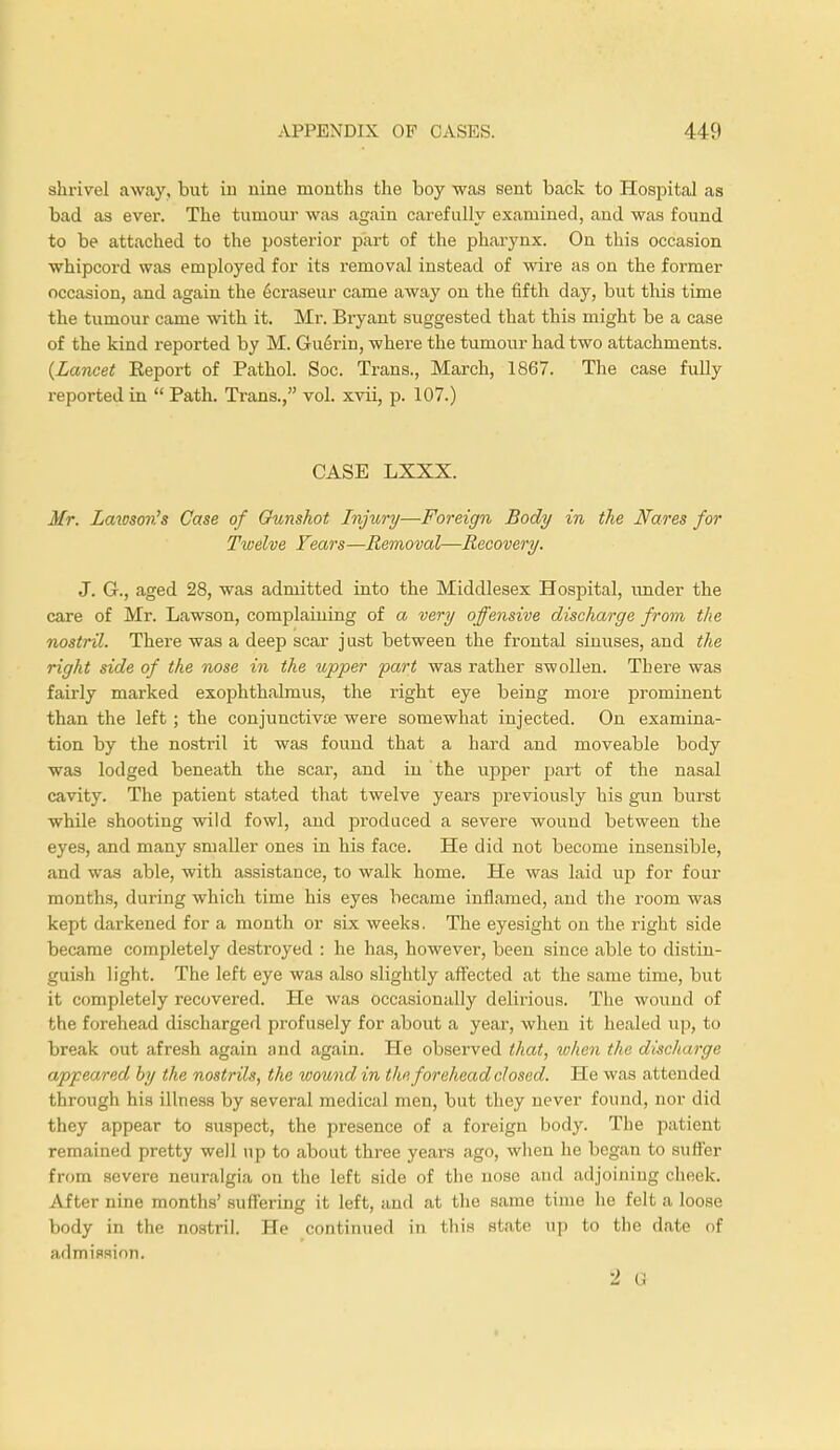 shrivel away, but in nine months the boy was sent back to Hospital as bad as ever. The tumour was again carefully examined, and was found to be attached to the posterior part of the pharynx. On this occasion whipcord was employed for its removal instead of wire as on the former occasion, and again the 6craseur came away on the fifth day, but this time the tumour came with it. Mr. Bryant suggested that this might be a case of the kind reported by M. Guerin, where the tumour had two attachments. {Lancet Eeport of Pathol. Soc. Trans., March, 1867. The case fully reported in  Path. Trans., vol. xvii, p. 107.) CASE LXXX. Mr. Lawson's Case of Gunshot Injury—Foreign Body in the JVares for Twelve Fears—Removal—Recovery. J. G., aged 28, was admitted into the Middlesex Hospital, under the care of Mr. Lawson, complaining of a very offensive discharge from the nostril. There was a deep scar just between the frontal sinuses, and the right side of the nose in the upper part was rather swollen. There was fairly marked exophthalmus, the right eye being more prominent than the left; the conjunctivse were somewhat injected. On examina- tion by the nostril it was found that a hard and moveable body was lodged beneath the scar, and in the upper part of the nasal cavity. The patient stated that twelve years previously his gun burst while shooting wild fowl, and produced a severe wound between the eyes, and many smaller ones in his face. He did not become insensible, and was able, with assistance, to walk home. He was laid up for four months, (luring which time his eyes became inflamed, and the room was kept darkened for a month or six weeks. The eyesight on the right side became completely destroyed : he has, however, been since able to distin- guish light. The left eye was also slightly affected at the same time, but it completely recovered. He was occasionally delirious. The wound of the forehead discharged profusely for about a year, when it healed up, to break out afresh again and again. He observed that, when the discharge appeared by the nostrils, the woundin the forehead closed. He was attended through his illness by several medical men, but they never found, nor did they appear to suspect, the presence of a foreign body. The patient remained pretty well up to about three years ago, when he began I stiller from severe neuralgia on the left side of bhe nose and adjoining cheek. After nine months' suffering it left, and at the same time he felt a loose body in the nostril. He continued in this state up to the date of admission. 2 G