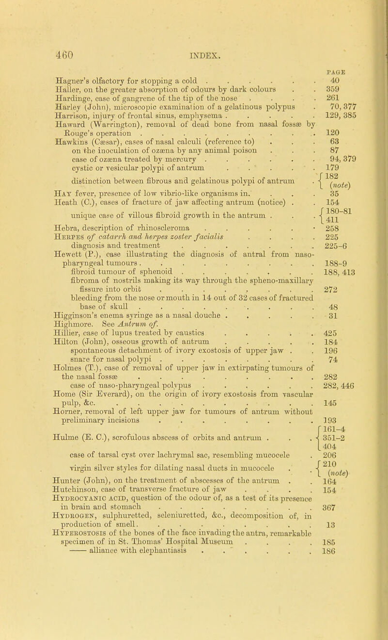 Hagner's olfactory for stopping a cold ..... Haller, on the greater absorption of odours by dark colours Hardinge, case of gangrene of the tip of the nose Harley (John), microscopic examination of a gelatinous polypus Harrison, injury of frontal sinus, emphysema .... Haward (Warrington), removal of dead bone from nasal fossffi by .Rouge's operation ........ Hawkins (Ceesar), cases of nasal calculi (reference to) on the inoculation of ozoena by any animal poison case of ozaena treated by mercury ..... cystic or vesicular polypi of antrum . . * distinction between fibrous and gelatinous polypi of antrum Hat fever, presence of low vibrio-like organisms in. Heath (JO.), cases of fracture of jaw affecting antrum (notice) . unique case of villous fibroid growth in the antrum . Hebra, description of rhinoscleroma ..... Herpes of catarrh and herpes zoster facialis diagnosis and treatment . ..... Hewett (P.), case illustrating the diagnosis of antral from naso pharyngeal tumours........ fibroid tumour of sphenoid ...... fibroma of nostrils making its way through the spheno-maxillary fissure into orbit ....... bleeding from the nose or mouth in 14 out of 32 cases of fractured base of skull . . . . . Higginson's enema syringe as a nasal douche .... Highmore. See Antrum of. Hifiier, case of lupus treated by caustics i Hilton (John), osseous growth of antrum .... spontaneous detachment of ivory exostosis of upper jaw . snare for nasal polypi ....... Holmes (T.), case of removal of upper jaw in extirpating tumours of the nasal fossse ........ case of uaso-pharyngeal polypus ..... Home (Sir Everard), on the origin of ivory exostosis from vascular pulp, &c. . . . . . . . ■ :•. Horner, removal of left upper jaw for tumours of antrum without preliminary incisions ....... Hulme (E. C), scrofulous abscess of orbits and antrum . case of tarsal cyst over lachrymal sac, resembling mucocele virgin silver styles for ddating nasal ducts in mucocele Hunter (John), on the treatment of abscesses of the antrum . Hutchinson, case of transverse fracture of jaw Hydrocyanic acid, question of the odour of, as a test of its presence in brain and stomach ....... Hydrogen, sulphuretted, seleuiuretted, &c, decomposition of, in production of smell. ....... Hyperostosis of the bones of the face invading the antra, remarkable specimen of in St. Thomas' Hospital Museum alliance with elephantiasis . . PAGE 40 359 261 70, 377 129, 385 120 63 87 94, 379 179 f 182 1 (note) 35 154 f180-81 1411 258 225 225-6 188-9 188, 413 272 48 31 425 184 196 74 282 282, 446 145 193 ( 161-4 < 351-2 [404 206 f 210 L (note) 164 154 367 13 185 186