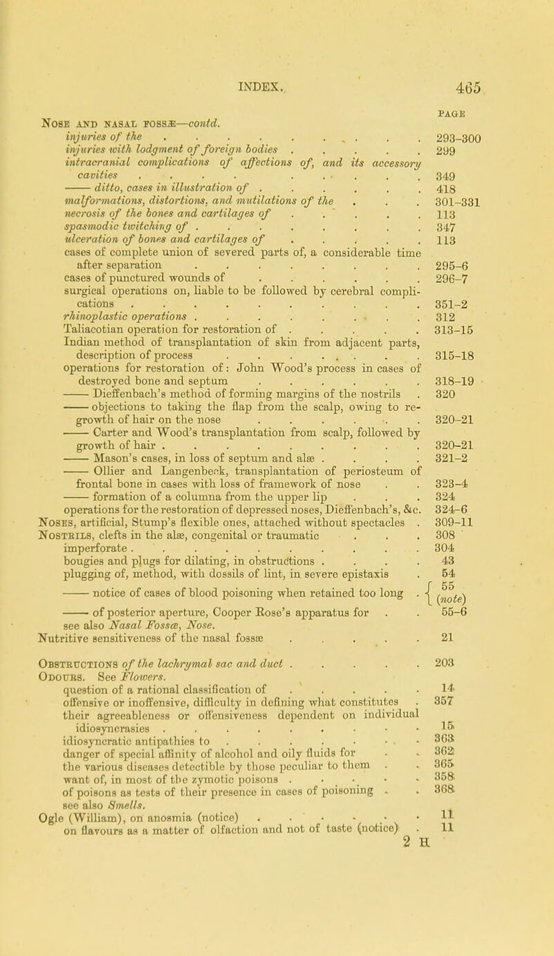 Nose and nasal foss.e—contd. injuries of the . . . . . ... injuries with lodgment of foreign bodies .... intracranial complications of affections of, and its accessory cavities . . . . . . . . ditto, cases in illustration of . malformations, distortions, and mutilations of the necrosis of the bones and cartilages of . spasmodic twitching of . ulceration of bones and cartilages of ... cases of complete union of severed parts of, a considerable time after separation . . . . cases of punctured wounds of ..... surgical operations on, liable to be followed by cerebral compli cations ......... rhinoplasty operations . . . . . ... Taliacotian operation for restoration of . Indian method of transplantation of skin from adjacent parts description of process . . . ... operations for restoration of: John Wood's process in cases of destroyed bone and septum ..... Dieffenbach's method of forming margins of the nostrds objections to taking the flap from the scalp, owing to re growth of hair on the nose ..... Carter and Wood's transplantation from scalp, followed by growth of hair ......... Mason's cases, in loss of septum and alee . Oilier and Langenbeck, transplantation of periosteum of frontal bone in cases with loss of framework of nose formation of a columna from the upper lip operations for the restoration of depressed noses, Dieffenbach's, &c Noses, artificial, Stump's flexible ones, attached without spectacles Nostrils, clefts in the aire, congenital or traumatic imperforate . bougies and plugs for dilating, in obstructions . plugging of, method, with dossfls of lint, in severe epistaxis notice of cases of blood poisoning when retained too long of posterior aperture, Cooper Rose's apparatus for see also Nasal Fossa, Nose. Nutritive sensitiveness of the nasal fossa; .... Obstructions of the lachrymal sac and duct .... Odours. See Flowers. question of a rational classification of ... offensive or inoffensive, difficulty in defining what constitutes their agreeableness or offensiveness dependent on individual idiosyncrasies idiosyncratic antipathies to danger of special affinity of alcohol and oily fluids for the various diseases detectable by those peculiar to them want of, in most of the zymotic poisons . • of poisons as tests of their presence in cases of poisoning . see also Smells. Ogle (William), on anosmia (notice) . . • on flavours as a matter of olfaction and not of taste (notice) PAGE 293-300 299 349 418 301-331 113 347 113 295- 6 296- 7 351-2 312 313-15 315-18 318-19 320 320-21 320- 21 321- 2 323- 4 324 324- 6 309-11 308 304 43 54 f 55 \ (note) 55-6 21 203 14 357 15 363 362 365 358. 36a 11 11 2 H