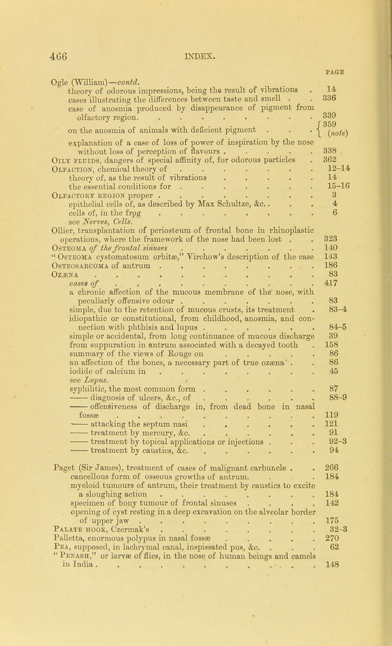 Ogle (William)—contd. theory of odorous impressions, being tho result of vibrations cases illustrating the differences between taste and smell . case of anosmia produced by disappearance of pigment from olfactory region. ........ on the anosmia of animals with deficient pigment explanation of a case of loss of power of inspiration by the nose without loss of perception of flavours ..... Oily fluids, dangers of special affinity of, for odorous particles Olfaction, chemical theory of ...... theory of, as the result of vibrations ..... the essential conditions for ....... Olfactoey eegiojst proper ........ epithelial cells of, as described by Max Schultze, &c.. cells of, in the frog ........ see Nerves, Cells. Oilier, transplantation of periosteum of frontal bone in rhinoplastic operations, where the framework of the nose had been lost Osteoma of the frontal sinuses  Osteoma cystomatosum orbitaj, Virchow's description of the case Osteosaecoma of antrum . Ozjjna .... cases of a chronic affection of the mucous membrane of the nose, with peculiarly offensive odour ...... simple, due to the retention of mucous crusts, its treatment idiopathic or constitutional, from childhood, anosmia, and con nection with phthisis and lupus ..... simple or accidental, from long continuance of mucous discharge from suppuration in antrum associated with a decayed tooth summary of the views of Rouge on .... an affection of the bones, a necessary part of true ozsena' . iodide of calcium in ...... see Lupus. syphilitic, the most common form ..... diagnosis of ulcers, &c, of .... offensiveness of discharge in, from dead bone in nasal fossae ........ attacking the septum nasi .... treatment by mercury, &c. .... treatment by topical applications or injections . treatment by caustics, &c. .... Paget (Sir James), treatment of eases of malignant carbuncle cancellous form of osseous growths of antrum, myeloid tumours of antrum, their treatment by caustics to excite a slougliing action .... specimen of bony tumour of frontal sinuses opening of cyst resting in a deep excavation on the alveolar border of upper jaw ...... Palate hook, Czermak's ..... Palletta, enormous polypus in nasal fossoa Pea, supposed, in lachrymal canal, inspissated pus, &c,  Penash, or larvse of flies, in the nose of human beings and camels in India ...... PAGE 14 336 339 (359 \ (note) 338 362 12-14 14 15-16 3 4 6 323 140 143 186 83 417 83 83- 4 84- 5 39 158 86 86 45 87 88-9 119 121 91 92-3 94 266 184 184 142 175 32-3 270 62 148