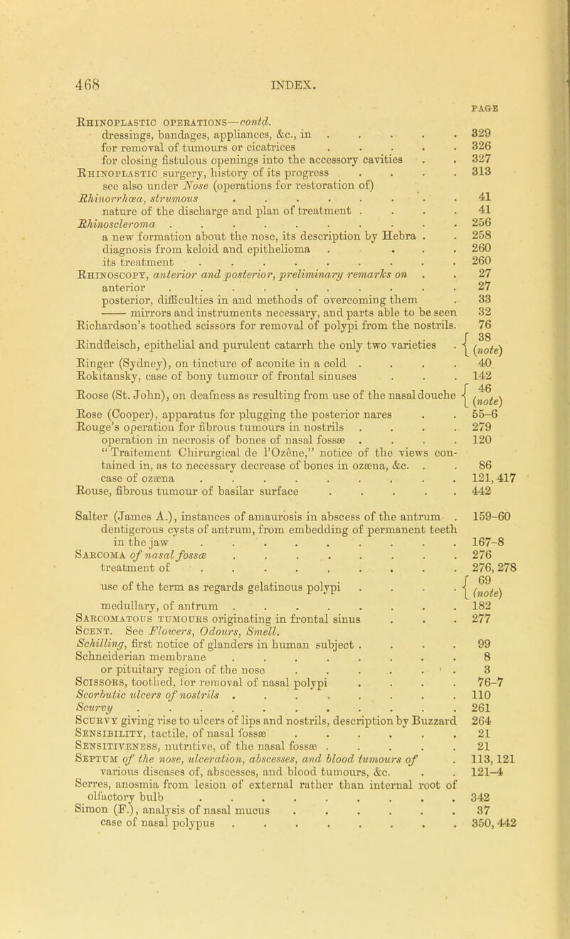 PAGE Rhinoplasty operations—contd. dressings, bandages, appliances, &c., in . . . . 829 for removal of tumours or cicatrices ..... 326 for closing fistulous openings into the accessory cavities . . 327 Ehinoplastic surgery, history of its progress .... 313 see also under Nose (operations for restoration of) Rhinorrhoea, strumous . . . . . . 41 nature of the discharge and plan of treatment .... 41 Bhinoscleroma . . . . ■ . . 256 a new formation about the nose, its description by Hebra . . 258 diagnosis from keloid and epithelioma . ... 260 its treatment ......... 260 Rhinoscopy, anterior and posterior, preliminary remarks on .27 anterior ......... . 27 posterior, difficulties in and methods of overcoming them . 33 mirrors and instruments necessary, and parts able to be seen 32 Richardson's toothed scissors for removal of polypi from the nostrils. 76 f 38 Rindfleisch, epithelial and purulent catarrh the only two varieties . (jlote) Ringer (Sydney), on tincture of aconite in a cold .... 40 Rokitansky, case of bony tumour of frontal sinuses . . . 142 Roose (St. John), on deafness as resulting from use of the nasal douche -| Rose (Cooper), apparatus for plugging the posterior nares . . 55-6 Rouge's operation for fibrous tumours in nostrds .... 279 operation in necrosis of bones of nasal fossae .... 120  Traitement Chirurgical de l'Ozene, notice of the views con- tained in, as to necessary decrease of bones In ozama, &c. . . 86 case of ozama ......... 121,417 Rouse, fibrous tumour of basilar surface ..... 442 Salter (James A.), instances of amaurosis in abscess of the antrum . 159-60 dentigerous cysts of antrum, from embedding of permanent teeth In the jaw . . . . . . . . 167-8 Saecoma of nasal fossa , , ... . . . . 276 treatment of . . 276,278 r 69 use of the term as regards gelatinous polypi . . . . -| (nofe^ medullary, of antrum ........ 182 Saecomatous tumottes originating in frontal sinus . . . 277 Scent. See Flowers, Odours, Smell. Schilling, first notice of glanders in human subject .... 99 Schneiderian membrane ........ 8 or pituitary region of the nose . . . .. . ' . 3 Scissoes, toothed, lor removal of nasal polypi .... 76-7 Scorbutic ulcers of nostrils ........ 110 Scurvy . . . . . . * . ; . 261 Scuevy giving rise to ulcers of lips and nostrils, description by Buzzard 264 Sensibility, tactile, of nasal fossre ...... 21 Sensitiveness, nutritive, of the nasal fossa? ..... 21 Septum of the nose, ulceration, abscesses, and blood tumours of . 113,121 various diseases of, abscesses, and blood tumours, &c. . . 121-4 Serres, anosmia from lesion of external rather than internal root of olfactory bulb 342 Simon (P.), analysis of nasal mucus ...... 37 case of nasal polypus 350, 442