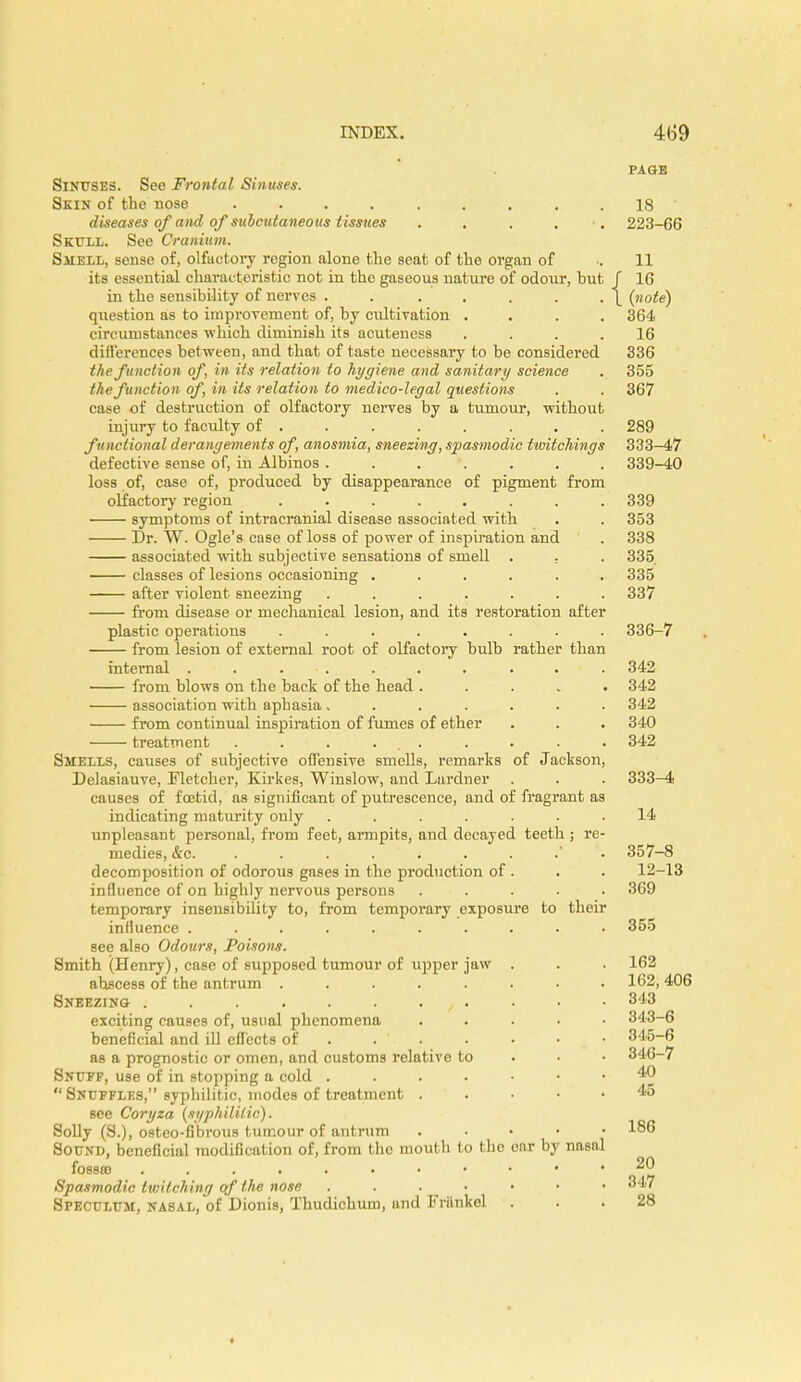 PAGE Sinuses. See Frontal Sinuses. Skin of the nose ......... 18 diseases of and of subcutaneous tissues . . . . 223-66 Skull. See Cranium. Smell, sense of, olfactory region alone the seat of the organ of •. 11 its essential characteristic not in the gaseous nature of odour, hut J 16 in the sensibility of nerves . . . . . . . |_ (note) question as to improvement of, by cultivation .... 364 circumstances which diminish its acuteuess .... 16 differences between, and that of taste necessary to be considered 336 the function of, in its relation to hygiene and sanitary science . 355 the function of, in its relation to medico-legal questions . . 367 case of destruction of olfactory nerves by a tumour, without injury to facility of ....... 289 functional derangements of anosmia, sneezing, spasmodic ttoitchings 333-47 defective sense of, in Albinos ....... 339-40 loss of, case of, produced by disappearance of pigment from olfactory region ........ 339 symptoms of intracranial disease associated with . . 353 Dr. W. Ogle's case of loss of power of inspiration and . 338 associated with subjective sensations of smell . ; . 335 classes of lesions occasioning ...... 335 after violent sneezing ....... 337 from disease or mechanical lesion, and its restoration after plastic operations ........ 336-7 from lesion of external root of olfactory bulb rather than internal . . . . . . . . • . 342 from blows on the hack of the head ..... 342 association with aphasia ....... 342 from continual inspiration of fumes of ether . . . 340 treatment . . . ... . . . . 342 Smells, causes of subjective offensive Bmells, remarks of Jackson, Delasiauve, Fletcher, Kirkes, Winslow, and Lardner . . . 333—4 causes of foetid, as significant of putrescence, and of fragrant as indicating maturity only ....... 14 unpleasant personal, from feet, armpits, and decayed teeth ; re- medies, &c. 357-8 decomposition of odorous gases in the production of. . . 12-13 influence of on highly nervous persons ..... 369 temporary insensibility to, from temporary exposure to their influence ......... . 355 see also Odours, Poisons. Smith (Henry), case of supposed tumour of upper jaw . . . 162 ahscess of the antrum ........ 162, 406 Sneezing- . . . . . . , . . • • 848 exciting causes of, usual phenomena ..... 343-6 beneficial and ill effects of . ' . • • • • 345-6 as a prognostic or omen, and customs relative to 346-7 Snuff, use of in stopping a cold 40  Snuffles, sypbilitic, modes of treatment . • • .45 see Coryza (syphilitic). Solly (S.), ostco-fibrous tumour of antrum . 186 Sound, beneficial modification of, from tho mouth to the ear by nasal fossa • •  ' 22 Spasmodic twitching of the nose 347 Speculum, nasal, of Dionis, Thudichum, and Friinkel ... 28
