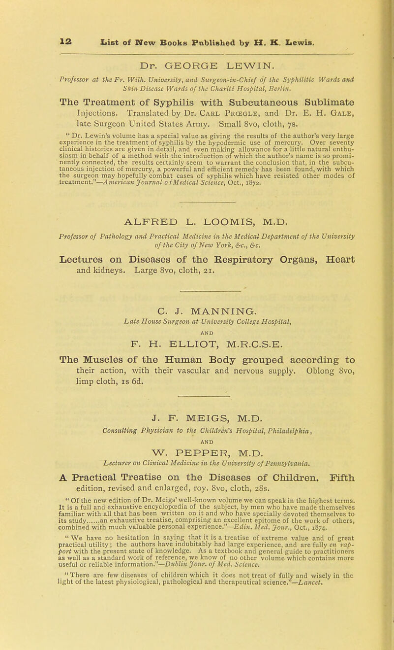 Dp. GEORGE LEWIN. Professor at the Fr. Willi. University, and Surgeon-in-Chief of the Syphilitic Wards and Skin Disease Wards of the Chariti Hospital, Berlin. The Treatment of Syphilis with Subcutaneous Sublimate Injections. Translated by Dr. Carl Prcegle, and Dr. E. H. Gale, late Surgeon United States Army. Small 8vo, cloth, 7s.  Dr. Lewin's volume has a special value as giving the results of the author's very large experience in the treatment of syphilis by the hypodermic use of mercury. Over seventy clinical histories are given in detail, and even making allowance for a little natural enthu- siasm in behalf of a method with the introduction of which the author's name is so promi- nently connected, the results certainly seem to warrant the conclusion that, in the subcu- taneous injection of mercury, a powerful and efficient remedy has been found, with which the surgeon may hopefully combat cases of syphilis which have resisted other modes of treatment.—American Journal 0 f Medical Science, Oct., 1872. ALFRED L. LOOMIS, M.D. Professor of Pathology and Practical Medicine in the Medical Department of the University of the City of New York, &c, &c. Lectures on Diseases of the Respiratory Organs, Heart and kidneys. Large 8vo, cloth, 21. C. J. MANNING. Late House Surgeon at University College Hospital, AND F. H. ELLIOT, M.R.C.S.E. The Muscles of the Human Body grouped according to their action, with their vascular and nervous supply. Oblong 8vo, limp cloth, is 6d. J. F. MEIGS, M.D. Consulting Physician to the Children's Hospital, Philadelphia, AND W. PEPPER, M.D. Lecturer on Clinical Medicine in the University of Pennsylvania. A Practical Treatise on the Diseases of Children. Fifth edition, revised and enlarged, roy. 8vo, cloth, 28s.  Of the new edition of Dr. Meigs' well-known volume we can speak in the highest terms. It is a full and exhaustive encyclopaedia of the subject, by men who have made themselves familiar with all that has been written on it and who have specially devoted themselves to its study an exhaustive treatise, comprising an excellent epitome of the work of others, combined with much valuable personal experience.—Edin. Med. Jour., Oct., 1874.  We have no hesitation in saying that it is a treatise of extreme value and of great practical utility ; the authors have indubitably had large experience, and are fully cn rap- port with the present state of knowledge. As a textbook and general guide to practitioners as well as a standard work of reference, we know of no other volume which contains more useful or reliable information.—Dublin Jour, of Med. Science. There are few diseases of children which it does not treat of fully and wisely in the light of the latest physiological, pathological and therapeutical science. —Lancet.