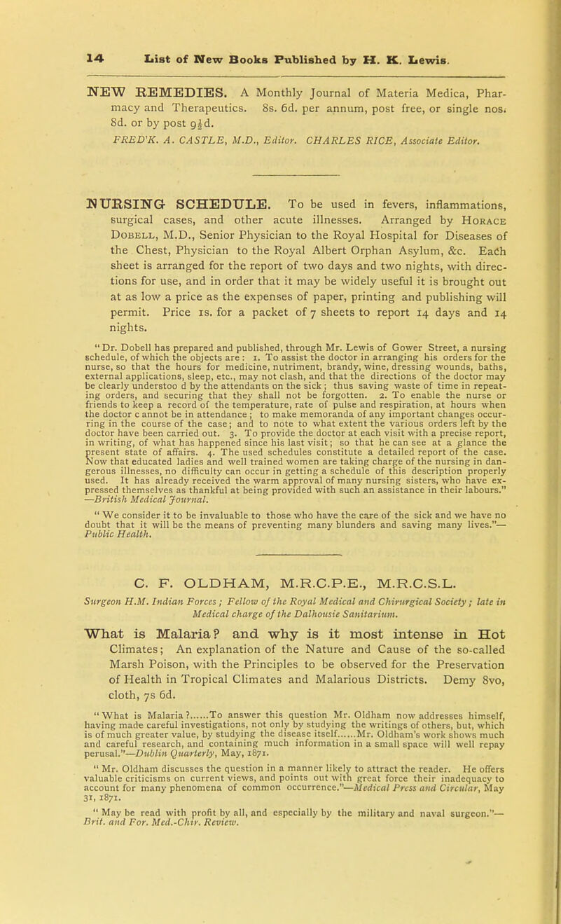 NEW REMEDIES. A Monthly Journal of Materia Medica, Phar- macy and Therapeutics. 8s. 6d. per annum, post free, or single nos. 8d. or by post gid. FRED'K. A. CASTLE, M.D., Editor. CHARLES RICE, Associate Editor. NURSING- SCHEDULE. To be used in fevers, inflammations, surgical cases, and other acute illnesses. Arranged by Horace Dobell, M.D., Senior Physician to the Royal Hospital for Diseases of the Chest, Physician to the Royal Albert Orphan Asylum, &c. EaCh sheet is arranged for the report of two days and two nights, with direc- tions for use, and in order that it may be widely useful it is brought out at as low a price as the expenses of paper, printing and publishing will permit. Price is. for a packet of 7 sheets to report 14 days and 14 nights. Dr. Dobell has prepared and published, through Mr. Lewis of Gower Street, a nursing schedule, of which the objects are : 1. To assist the doctor in arranging his orders for the nurse, so that the hours for medicine, nutriment, brandy, wine, dressing wounds, baths, external applications, sleep, etc., may not clash, and that the directions of the doctor may be clearly understoo d by the attendants on the sick ; thus saving waste of time in repeat- ing orders, and securing that they shall not be forgotten. 2. To enable the nurse or friends to keep a record of the temperature, rate of pulse and respiration, at hours when the doctor c annot be in attendance ; to make memoranda of any important changes occur- ring in the course of the case; and to note to what extent the various orders left by the doctor have been carried out. 3. To provide the doctor at each visit with a precise report, in writing, of what has happened since his last visit; so that he can see at a glance the present state of affairs. 4. The used schedules constitute a detailed report of the case. Now that educated ladies and well trained women are taking charge of the nursing in dan- gerous illnesses, no difficulty can occur in getting a schedule of this description properly used. It has already received the warm approval of many nursing sisters, who have ex- pressed themselves as thankful at being provided with such an assistance in their labours. —British Medical Journal.  We consider it to be invaluable to those who have the care of the sick and we have no doubt that it will be the means of preventing many blunders and saving many lives.— Public Health. C. F. OLDHAM, M.R.C.P.E., M.R.C.S.L. Surgeon H.M. Indian Forces ; Fellow of the Royal Medical and Cliirurgical Society ; late in Medical charge of the Dalhousie Sanitarium. What is Malaria? and why is it most intense in Hot Climates; An explanation of the Nature and Cause of the so-called Marsh Poison, with the Principles to be observed for the Preservation of Health in Tropical Climates and Malarious Districts. Demy 8vo, cloth, 7s 6d.  What is Malaria ? To answer this question Mr. Oldham now addresses himself, having made careful investigations, not only by studying the writings of others, but, which is of much greater value, by studying the disease itself Mr. Oldham's work shows much and careful research, and containing much information in a small space will well repay perusal.—Dublin Quarterly, May, 1871.  Mr. Oldham discusses the question in a manner likely to attract the reader. He offers valuable criticisms on current views, and points out with great force their inadequacy to account for many phenomena of common occurrence.—Medical Press and Circular, May 3*i 1871.  May be read with profit by all, and especially by the military and naval surgeon.— Brit, and For. Mcd.-Clur. Review.