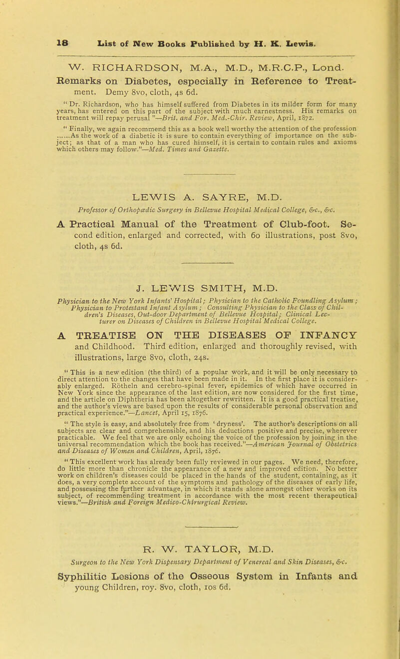 W. RICHARDSON, M.A., M.D., M.R.C.P., Lond. Remarks on Diabetes, especially in Reference to Treat- ment. Demy 8vo, cloth, 4s 6d.  Dr. Richardson, who has himself suffered from Diabetes in its milder form for many years, has entered on this part of the subject with much earnestness. His remarks on treatment will repay perusal —Brit, and For. Med.-Chir. Review, April, 1872.  Finally, we again recommend this as a book well worthy the attention of the profession As the work of a diabetic it is sure to contain everything of importance on the sub- ject; as that of a man who has cured himself, it is certain to contain rules and axioms which others may follow.—Med. Times and Gazette. LEWIS A. SAYRE, M.D. Professor of Orthopedic Surgery in Bellevue Hospital Medical College, &c, &c. A Practical Manual of the Treatment of Club-foot. Se- cond edition, enlarged and corrected, with 60 illustrations, post 8vo, cloth, 4s 6d. J. LEWIS SMITH, M.D. Physician to the New York Infants' Hospital; Physician to the Catholic Foundling Asylum ; Physician to Protestant Infant Asylum ; Consulting Physician to the Class of Chil- dren's Diseases, Out-door Department of Bellevue Hospital; Clinical Lec- turer cm Diseases of Children in Bellevue Hospital Medical College. A TREATISE ON THE DISEASES OP INFANCY and Childhood. Third edition, enlarged and thoroughly revised, with illustrations, large 8vo, cloth, 24s.  This is a new edition (the third) of a popular work, and it will be only necessary to direct attention to the changes that have been made in it. In the first place it is consider- ably enlarged. Rbtheln and cerebro-spinal fever, epidemics of which have occurred in New York since the appearance of the last edition, are now considered for the first time, and the article on Diphtheria has been altogether rewritten. It is a good practical treatise, and the author's views are based upon the results of considerable personal observation and practical experience.—Lancet, April 15, 1876.  The style is easy, and absolutely free from ' dryness'. The author's descriptions on all subjects are clear and comprehensible, and his deductions positive and precise, wherever practicable. We feel that we are only echoing the voice of the profession by joining in the universal recommendation which the book has received.—American Journal of Obstetrics and Diseases of Women and Children, April, 1876.  This excellent work has already been fully reviewed in our pages. We need, therefore, do little more than chronicle the appearance of a new and improved edition. No better work on children's diseases could be placed in the hands of the student, containing, as it does, a very complete account of the symptoms and pathology of the diseases of early life, and possessing the further advantage, in which it stands alone amongst other works on its subject, of recommending treatment in accordance with the most recent therapeutical views.—British and Foreign Medico-Chtrurgical Review. R. W. TAYLOR, M.D. Surgeon to the New York Dispensary Department of Venereal and Skin Diseases, &c. Syphilitic Lesions of the Osseous System in Infants and young Children, roy. 8vo, cloth, 10s 6d.