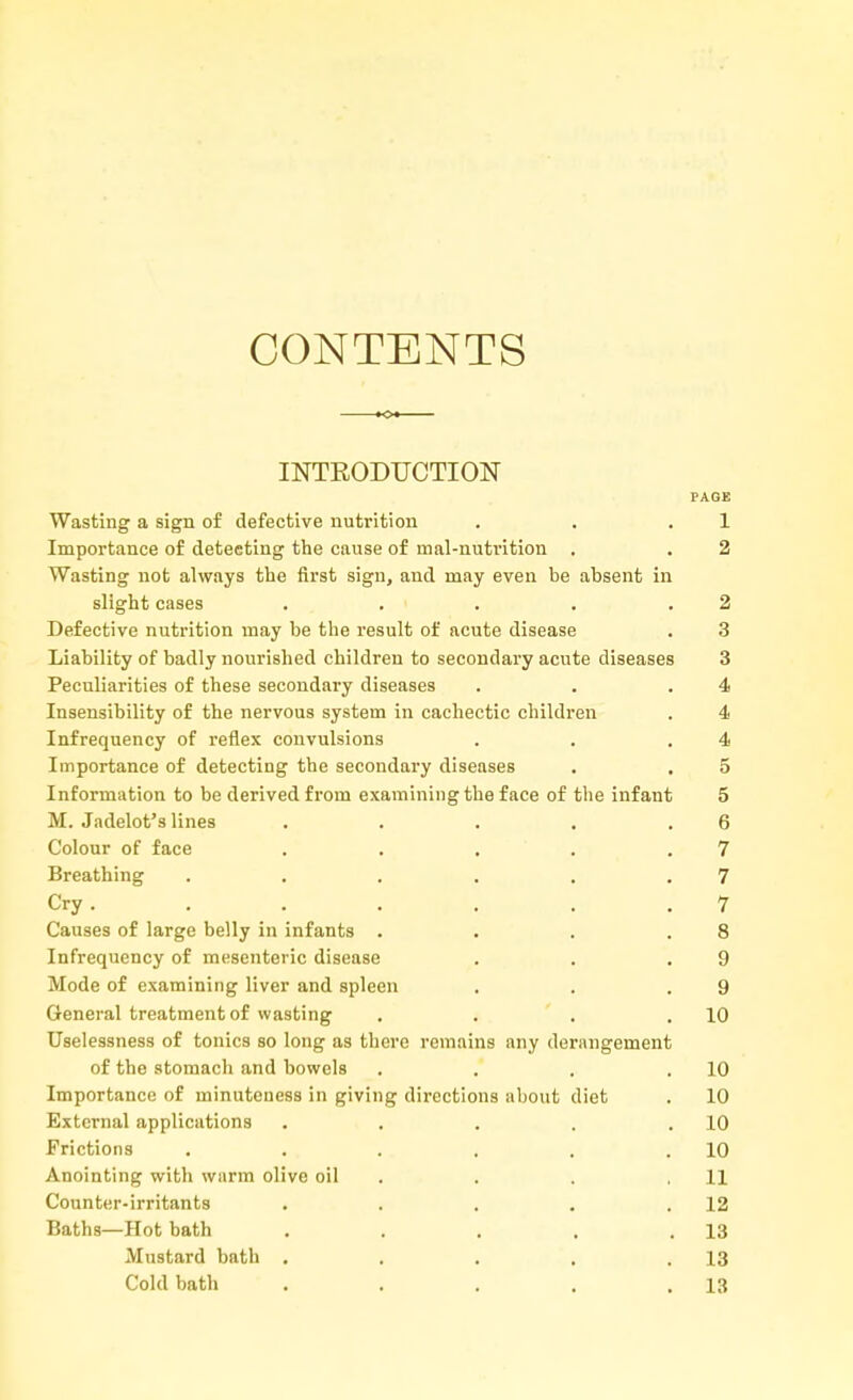 CONTENTS INTRODUCTION PAGE Wasting a sign of defective nutrition . . 1 Importance of detecting the cause of mal-nutrition . . 2 Wasting not always the first sign, and may even be absent in slight cases . . . . .2 Defective nutrition may be the result of acute disease . 3 Liability of badly nourished children to secondary acute diseases 3 Peculiarities of these secondary diseases . . .4 Insensibility of the nervous system in cachectic children . 4 Infrequency of reflex convulsions . . .4 Importance of detecting the secondary diseases . . 5 Information to be derived from examining the face of the infant 5 M. Jadelot's lines . . . . .6 Colour of face . . . . .7 Breathing . . . . . .7 Cry. . . . . . .7 Causes of large belly in infants . . . .8 Infrequency of mesenteric disease . . .9 Mode of examining liver and spleen . . .9 General treatment of wasting . . . .10 Uselessness of tonics so long as there remains any derangement of the stomach and bowels . . . .10 Importance of minuteness in giving directions about diet . 10 External applications . . . . .10 Frictions . . . . . .10 Anointing with warm olive oil . . .11 Counter-irritants . . . . .12 Baths—Hot bath . . . . .13 Mustard bath . . . , .13 Cold bath . . . . .13