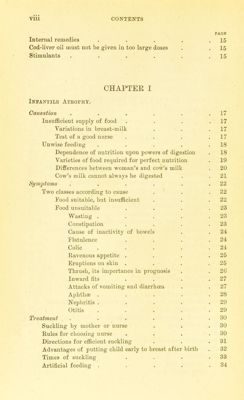 PAGE Internal remedies . . . . .15 Cod-liver oil must not be given in too large doses . . 15 Stimulants . . . . . .15 CHAPTER I Infantile Atbophy. Causation . . . . . .17 Insufficient supply of food . . . .17 Variations in breast-milk . . .17 Test of a good nurse . . . .17 Unwise feeding . . . . .18 Dependence of nutrition upon powers of digestion . 18 Varieties of food required for perfect nutrition . 19 Differences between woman's and cow's milk . 20 Cow's milk cannot always be digested . . 21 Symptoms . . . . . .22 Two classes according to cause . . .22 Food suitable, but insufficient . . .22 Food unsuitable . . . .23 Wasting . . . . .23 Constipation . . . .23 Cause of inactivity of bowels . . 24 Flatulence . . . .24 Colic . . . . .24 Ravenous appetite . . . .25 Eruptions on skin . . . .25 Thrush, its importance in proguosis . . 26 Inward fits . . . .27 Attacks of vomiting and diarrhoea . . 27 Aphtha . . . . .28 Nephritis . . . . .29 Otitis . . . . .29 Treatment . . . . . .30 Suckling by mother or nurse . . .30 Rules for choosing nurse . . . .30 Directions for efficient suckling . . .31 Advantages of putting child early to breast after birth . 32 Times of suckling . . . .33 Artificial feeding . . . . .34