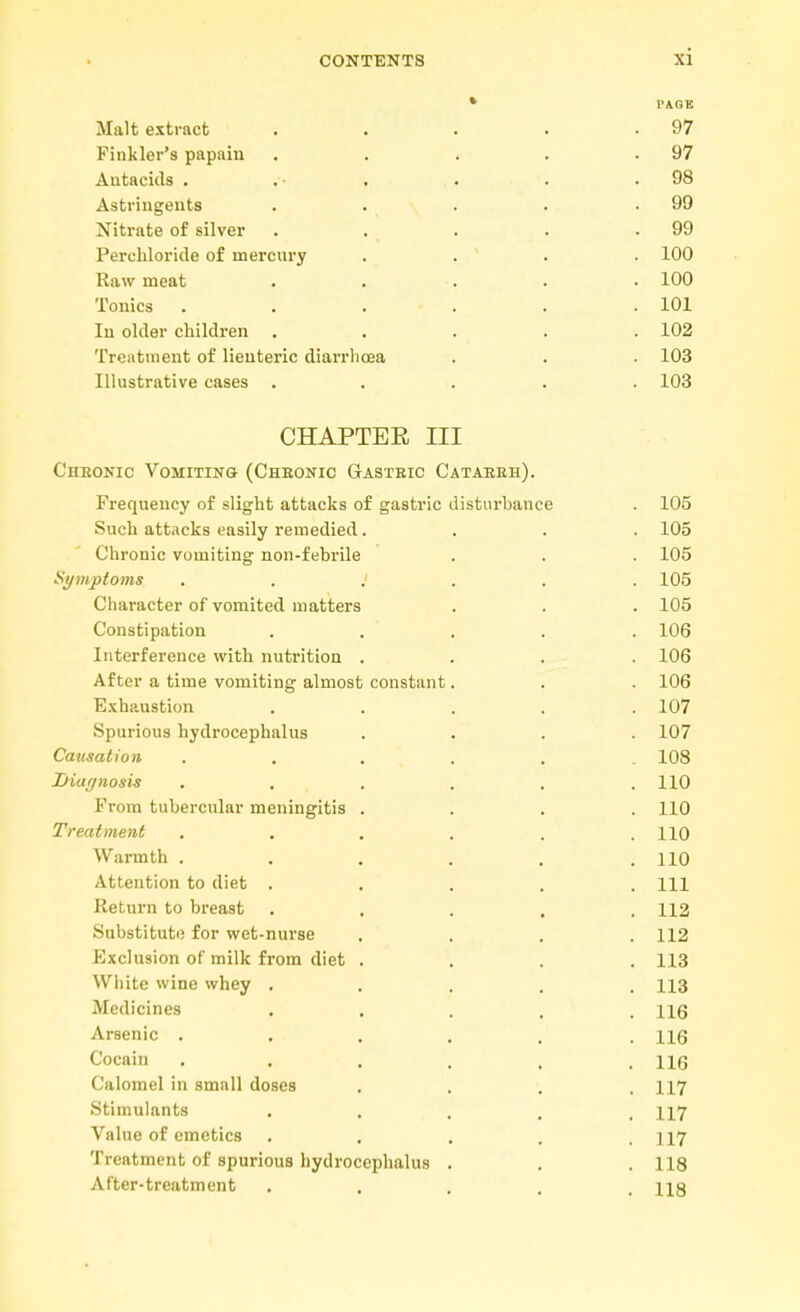 * I'AGE Malt extract . . . . .97 Finkler's papain . . . . .97 Autacids . ... . . .98 Astringents . . . . .99 Nitrate of silver . . . . .99 Perchloride of mercury .... 100 Raw meat ..... 100 Tonics . . . . . .101 In older children ..... 102 Treatment of lienteric diarrhoea . . . 103 Illustrative cases ..... 103 CHAPTER III Chronic Vomiting (Cheonic Gastbic Cataeeh). Frequency of slight attacks of gastric disturbance . 105 Such attacks easily remedied.... 105 Chronic vomiting non-febrile . . . 105 Symptoms 105 Character of vomited matters . . . 105 Constipation ..... 106 Interference with nutrition .... 106 After a time vomiting almost constant. . . 106 Exhaustion ..... 107 Spurious hydrocephalus .... 107 Causation ...... 108 Diagnosis ...... 110 From tubercular meningitis .... 110 Treatment . . . . . .110 Warmth ...... 110 Attention to diet ..... Ill Return to breast ..... 112 Substitute for wet-nurse . . . .112 Exclusion of milk from diet .... 113 White wine whey ..... 113 Medicines . . . . .116 Arsenic ..... . 116 Cocain ...... 116 Calomel in small doses .... 117 Stimulants ..... 117 Value of emetics . . . . .117 Treatment of spurious hydrocephalus . . .118 After-treatment ..... ng