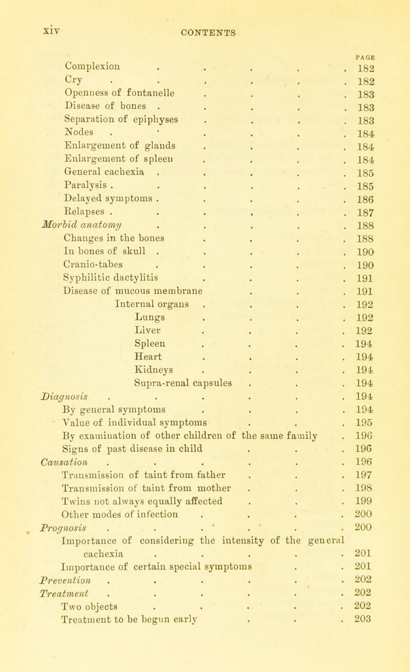 Complexion Cry Openness of fontanelle Disease of bones . Separation of epiphyses Nodes Enlargement of glands Enlargement of spleen General cachexia Paralysis . Delayed symptoms Relapses . Morbid anatomy Changes in the bones In bones of skull . Cranio-tabes Syphilitic dactylitis Disease of mucous membrane Internal organs Lungs Liver Spleen Heart Kidneys Supra-renal capsules Diagnosis By general symptoms Value of iudividual symptoms By examination of other children of the same family Signs of past disease in child Causation Transmission of taint from father Transmission of taint from mother Twins not always equally affected Other modes of infection Prognosis . . . ' Importance of considering the intensity of the gene cachexia Importance of certain special symptoms Prevention Treatment Two objects Treatment to be begun early