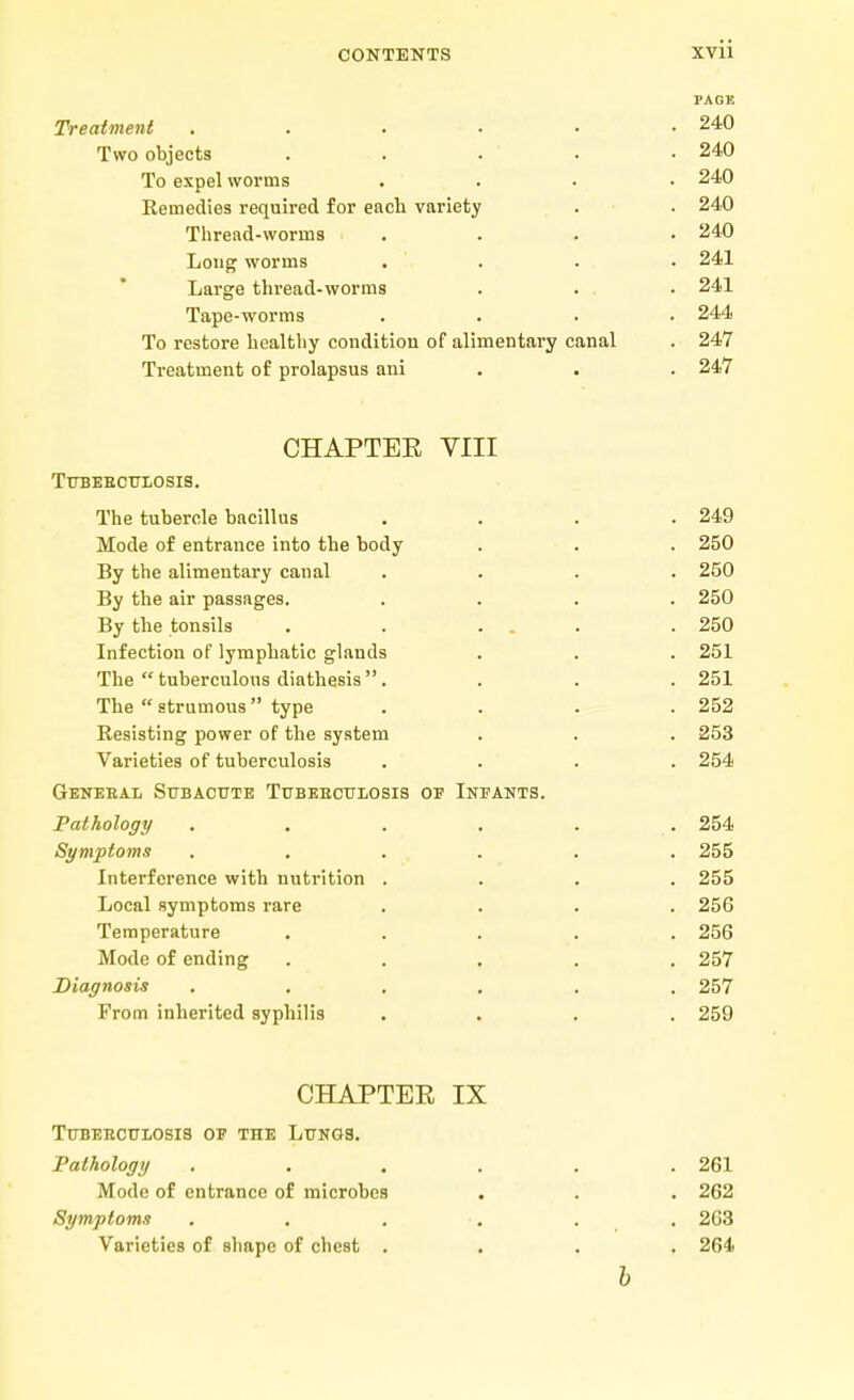 PAGE Treatment . . . . • .240 Two objects ..... 240 To expel worms .... 240 Remedies required for each variety . . 240 Thread-worms . . . • 240 Long worms . . . • 241 Large thread-worms . . . . 241 Tape-worms .... 244 To restore healthy condition of alimentary canal . 247 Treatment of prolapsus ani . . 247 CHAPTEE VIII TUBEBCULOSIS. The tubercle bacillus .... 249 Mode of entrance into the body . . . 250 By the alimentary canal .... 250 By the air passages. .... 250 By the tonsils . . ... .250 Infection of lymphatic glands . . . 251 The  tuberculous diathesis . . . . 251 The strumous type . . . .252 Resisting power of the system . . . 253 Varieties of tuberculosis .... 254 Genebal Subacute Tubeboulosis oe Infants. Pathology ...... 254 Symptoms ...... 255 Interference with nutrition .... 255 Local symptoms rare .... 256 Temperature ..... 256 Mode of ending ..... 257 Diagnosis ...... 257 From inherited syphilis .... 259 CHAPTEE IX Tubeecuxosis of tiie Lungs. Pathology . . . . . .261 Mode of entrance of microbes . . . 262 Symptoms ...... 263 Varieties of shape of chest .... 264 b