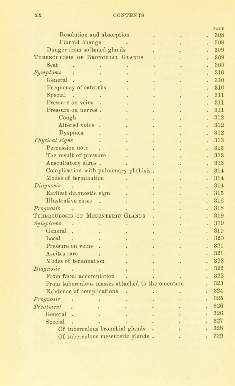 PAGE Resolution and absorption . . . 308 Fibroid cbange .... 308 Danger from softened glands . . . 309 Tubebculosis of Bronchial Glands . . . 309 Seat . . . . . .309 Symptoms ...... 310 General ...... 310 Frequency of catarrhs .... 310 Special ...... 311 Pressure on veins ..... 311 Pressure on nerves ..... 311 Cough . . . . .312 Altered voice ..... 312 Dyspnoea ..... 312 Physical signs ..... 313 Percussion note ..... 313 The result of pressure .... 313 Auscultatory signs ..... 313 Complication with pulmonary phthisis . . . 314 Modes of termination . . . .314 Diagnosis ...... 314 Earliest diagnostic sign .... 315 Illustrative cases ..... 316 Prognosis ...... 318 Tuberculosis of Mesenteric Glands . . . 319 Symptoms ...... 319 General . . . . . .319 Local . . . . . .320 Pressure on veins ..... 321 Ascites rare ..... 321 Modes of termination .... 322 Diagnosis ...... 322 From faecal accumulation .... 322 From tuberculous masses attached to the omentum . 323 Existence of complications .... 324 Prognosis ...... 325 Treatment ...... 326 General . . . . • .326 Special ...... 327 Of tuberculous bronchial glands . . . 328 Of tuberculous mesenteric glands . , . 329