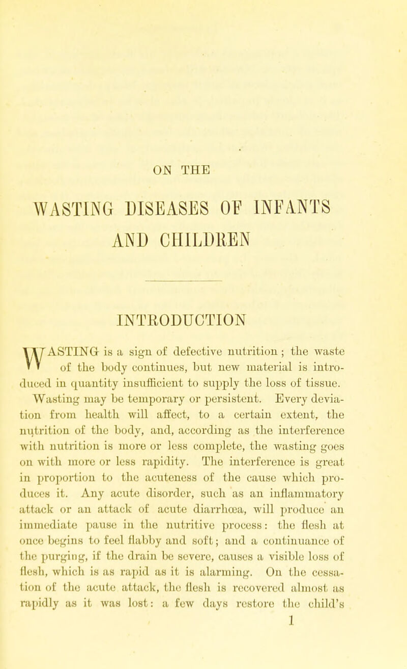 ON THE WASTING DISEASES OF INFANTS AND CHILDREN INTRODUCTION ASTING- is a sign of defective nutrition ; the waste ' ' of the body continues, but new material is intro- duced in quantity insufficient to supply the loss of tissue. Wasting may be temporary or persistent. Every devia- tion from health, will affect, to a certain extent, the niitrition of the body, and, according as the interference with nutrition is more or less complete, the wasting goes on with more or less rapidity. The interference is great in proportion to the acuteness of the cause which pro- duces it. Any acute disorder, such as an inflammatory attack or an attack of acute diarrhoea, will produce an immediate pause in the nutritive process: the flesh at se begins to feel flabby and soft; and a continuance of the purging, if the drain be severe, causes a visible loss of flesh, which is as rapid as it is alarming. On the cessa- tion of the acute attack, the flesh is recovered almost as rapidly as it was lost: a few days restore the child's