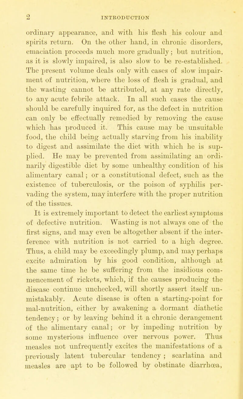 ordinary appearance, and with his flesh his colour and spirits return. On the other hand, in chronic disorders, emaciation proceeds much more gradually; but nutrition, as it is slowly impaired, is also slow to be re-established. The present volume deals only with cases of slow impair- ment of nutrition, where the loss of flesh is gradual, and the wasting cannot be attributed, at any rate directly, to any acute febrile attack. In all such cases the cause should be carefully inquired for, as the defect in nutrition can only be effectually remedied by removing the cause which has produced it. This cause may be unsuitable food, the child being actually starving from his inability to digest and assimilate the diet with which he is sup- plied. He may be prevented from assimilating an ordi- narily digestible diet by some unhealthy condition of his alimentary canal; or a constitutional defect, such as the existence of tuberculosis, or the poison of syphilis per- vading the system, may interfere with the proper nutrition of the tissues. It is extremely important to detect the earliest symptoms of defective nutrition. Wasting is not always one of the first signs, and may even be altogether absent if the inter- ference with nutrition is not carried to a high degree. Thus, a child may be exceedingly plump, and may perhaps excite admiration by his good condition, although at the same time he be suffering from the insidious com- mencement of rickets, which, if the causes producing the disease continue unchecked, will shortly assert itself un- mistakably. Acute disease is often a starting-point for mal-nutrition, either by awakening a dormant diathetic tendency; or by leaving behind it a chronic deraugement of the alimentary canal; or by impeding nutrition by some mysterious influence over nervous power. Thus measles not unfrequently excites the manifestations of a previously latent tubercular tendency ; scarlatina and measles are apt to be followed by obstinate diarrhoea,