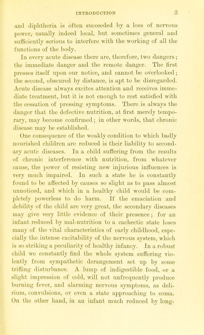 and diphtheria is often succeeded by a loss of nervous power, usually indeed local, but sometimes general and sufficiently serious to interfere with the working of all the functions of the body. In every acute disease there are, therefore, two dangers ; the immediate danger and the remote danger. The first presses itself upon our notice, and cannot be overlooked ; the second, obscured by distance, is apt to be disregarded. Acute disease always excites attention and receives imme- diate treatment, but it is not enough to rest satisfied with the cessation of pressing symptoms. There is always the danger that the defective nutrition, at first merely tempo- rary, may become confirmed; in other words, that chronic disease may be established. One consequence of the weakly condition to which badly nourished children are reduced is their liability to second- ary acute diseases. In a child suffering from the results of chronic interference with nutrition, from whatever cause, the power of resisting new injurious influences is very much impaired. In such a state he is constantly found to be affected by causes so slight as to pass almost unnoticed, and which in a healthy child would be com- pletely powerless to do harm. If the emaciation and debility of the child are very great, the secondary diseases may give very little evidence of their presence; for an infant reduced by inal-nutrition to a cachectic state loses many of the vital characteristics of early childhood, espe- cially the intense excitability of the nervous system, which is so striking a peculiarity of healthy infancy. In a robust child we constantly find the whole system suffering vio- lently from sympathetic derangement set up by some trifling disturbance. A lump of indigestible food, or a, slight impression of cold, will not unfrequently produce 1 hirniug fever, and alarming nervous synrptoms, as deli- rium, convulsions, or even a state approaching to coma. On the other hand, in an infant much reduced by long-