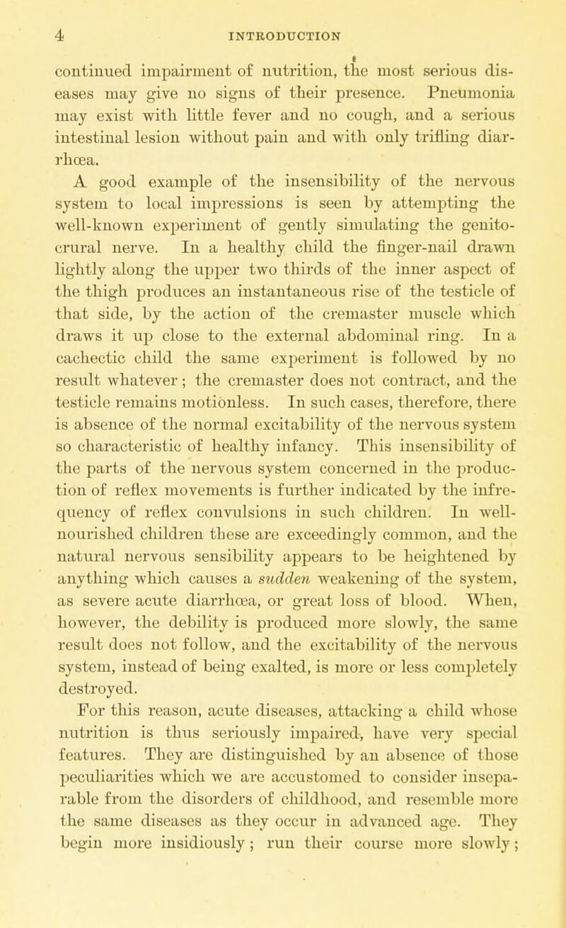 continued impairment of nutrition, the most serious dis- eases may give no signs of their presence. Pneumonia may exist with little fever and no cough, and a serious intestinal lesion without pain and with only trifling diar- rhoea. A good example of the insensibility of the nervous system to local impressions is seen by attempting the well-known experiment of gently simulating the genito- crural nerve. In a healthy child the finger-nail drawn lightly along the upper two thirds of the inner aspect of the thigh produces an instantaneoiis rise of the testicle of that side, by the action of the cremaster muscle which draws it up close to the external abdominal ring. In a cachectic child the same experiment is followed by no result whatever; the cremaster does not contract, and the testicle remains motionless. In such cases, therefore, there is absence of the normal excitability of the nervous system so characteristic of healthy infancy. This insensibility of the parts of the nervous system concerned in the produc- tion of reflex movements is further indicated by the infre- quency of reflex convulsions in such children. In well- nourished children these are exceedingly common, and the natural nervous sensibility appears to be heightened by anything which causes a sudden weakening of the system, as severe acute diarrhoea, or great loss of blood. When, however, the debility is produced more slowly, the same result does not follow, and the excitability of the nervous system, instead of being exalted, is more or less completely destroyed. For this reason, acute diseases, attacking a child whose nutrition is thus sei'iously impaired, have very special features. They are distinguished by an absence of those peculiarities which we are accustomed to consider insepa- rable from the disorders of childhood, and resemble more the same diseases as they occur in advanced age. They begin more insidiously ; run their course more slowly;