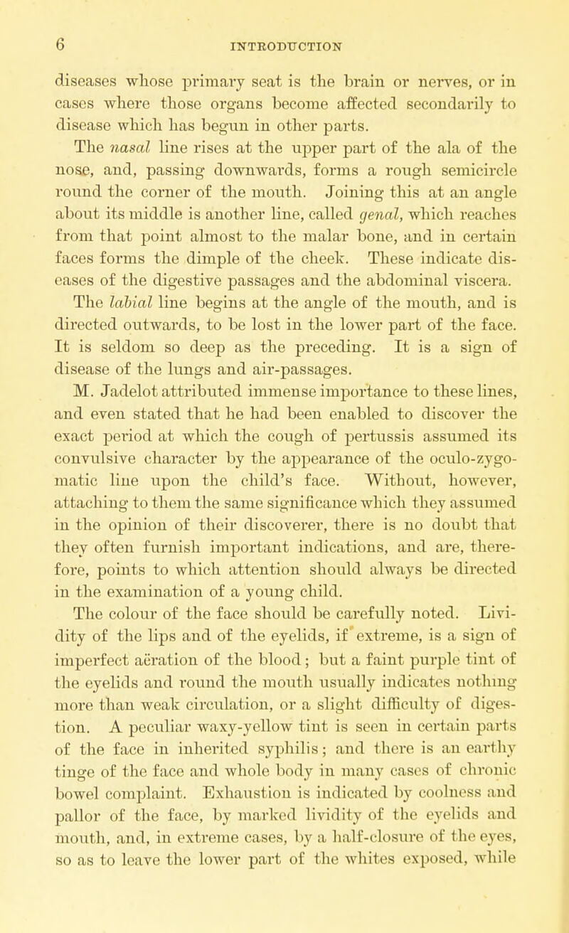 diseases whose primary seat is the brain or nerves, or in cases where those organs become affected secondarily to disease which has begun in other parts. The nasal line rises at the upper part of the ala of the nose, and, passing downwards, forms a rough semicircle round the corner of the mouth. Joining this at an angle about its middle is another line, called genal, which reaches from that point almost to the malar bone, and in certain faces forms the dimple of the cheek. These indicate dis- eases of the digestive passages and the abdominal viscera. The labial line begins at the angle of the mouth, and is directed outwards, to be lost in the lower part of the face. It is seldom so deep as the preceding. It is a sign of disease of the lungs and air-passages. M. Jadelot attributed immense importance to these lines, and even stated that he had been enabled to discover the exact period at which the cough of pertussis assumed its convulsive character by the appearance of the oculo-zygo- matic line upon the child's face. Without, however, attaching to them the same significance which they assumed in the opinion of their discoverer, there is no doubt that they often furnish important indications, and are, there- fore, points to which attention should always be directed in the examination of a young child. The colour of the face shoiild be carefully noted. Livi- dity of the lips and of the eyelids, if extreme, is a sign of imperfect aeration of the blood; but a faint purple tint of the eyelids and round the mouth usually indicates nothing more than weak circulation, or a slight difficulty of diges- tion. A peculiar waxy-yellow tint is seen in certain parts of the face in inherited syphilis; and there is an earthy tinge of the face and whole body in many cases of chronic bowel complaint. Exhaustion is indicated by coolness and pallor of the face, by marked lividity of the eyelids and mouth, and, in extreme cases, by a half-closure of the eyes, so as to leave the lower part of the whites exposed, while