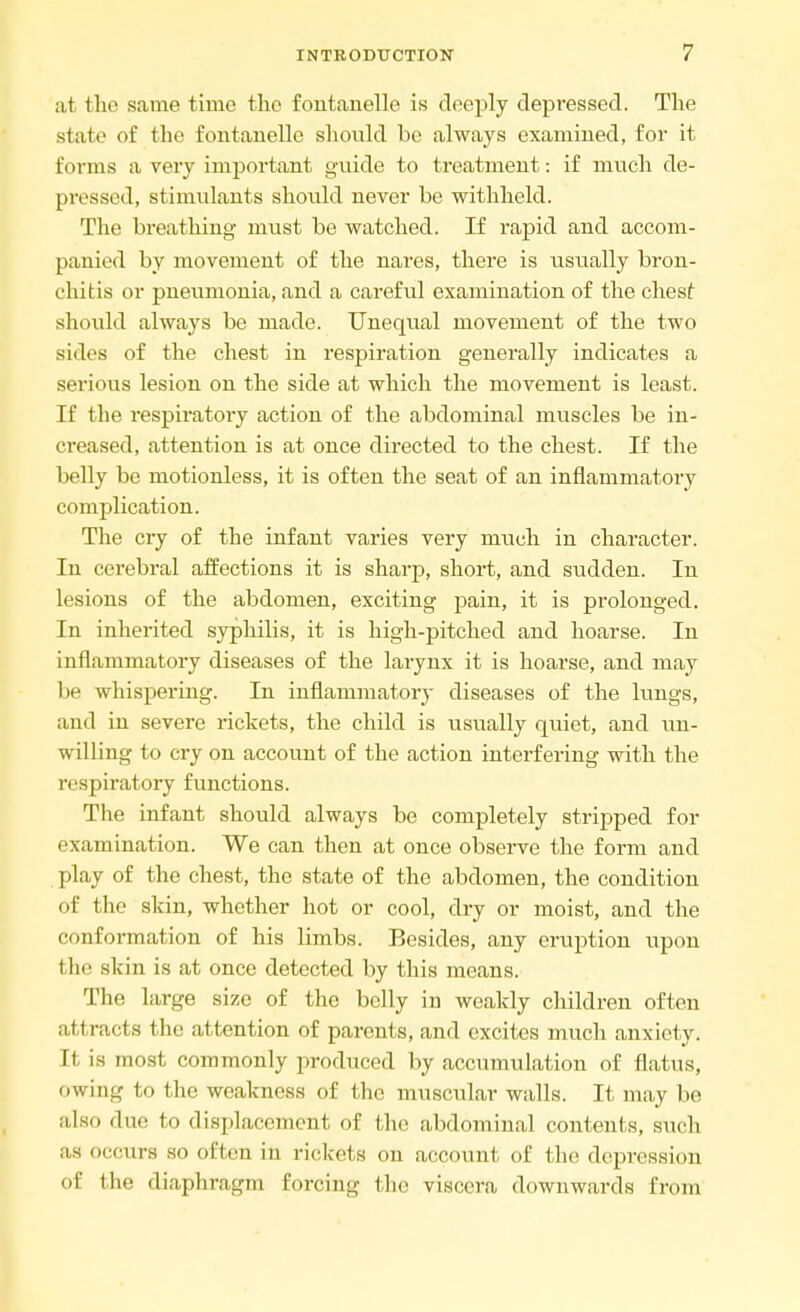 at the same time the foutanelle is deeply depressed. The state of the foutanelle should be always examined, for it forms a very important guide to treatment: if much de- pressed, stimulants should never be withheld. The breathing must be watched. If rapid and accom- panied by movement of the nares, there is usually bron- chitis or pneumonia, and a careful examination of the chest should always be made. Unequal movement of the two sides of the chest in respiration generally indicates a serious lesion on the side at which the movement is least. If the respiratory action of the abdominal muscles be in- creased, attention is at once directed to the chest. If the belly be motionless, it is often the seat of an inflammatory complication. The cry of the infant varies very much in character. In cerebral affections it is sharp, short, and sudden. In lesions of the abdomen, exciting pain, it is prolonged. In inherited syphilis, it is high-pitched and hoarse. In inflammatory diseases of the larynx it is hoarse, and may be whispering. In inflammatory diseases of the lungs, and in severe rickets, the child is usually quiet, and un- willing to cry on account of the action interfering with the respiratory functions. The infant should always be completely stripped for examination. We can then at once observe the form and play of the chest, the state of the abdomen, the condition of the skin, whether hot or cool, dry or moist, and the conformation of his limbs. Besides, any eruption upon f be skin is at once detected by this means. The large size of the belly in weakly children often attracts the attention of parents, and excites much anxiety. It is most commonly produced by accumulation of flatus, owing to the weakness of the muscular walls. It may be also due to displacement of the abdominal contents, such as occurs so often in rickets on account of the depression of the diaphragm forcing the viscera downwards Erom
