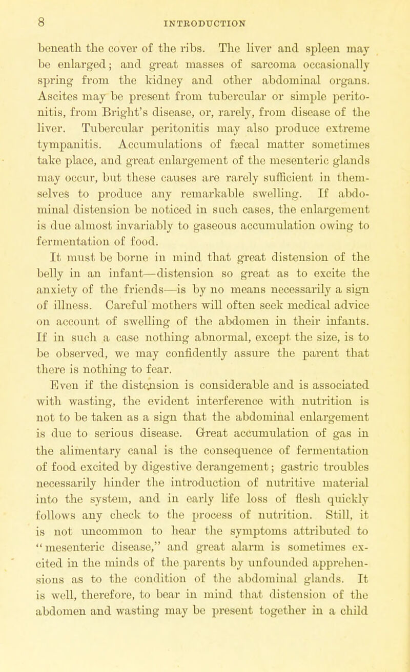 beneath the cover of the ribs. The liver and spleen may be enlarged; and great masses of sarcoma occasionally spring from the kidney and other abdominal organs. Ascites may be present from tubercular or simple perito- nitis, from Bright's disease, or, rarely, from disease of the liver. Tubercular peritonitis may also produce extreme tympanitis. Accumulations of faecal matter sometimes take place, and gi'eat enlargement of the mesenteric glands may occur, but these causes are rarely sufficient in them- selves to produce any remarkable swelling. If abdo- minal distension be noticed in such cases, the enlargement is due almost invariably to gaseous accumulation owing to fermentation of food. It must be borne in mind that great distension of the belly in an infant—distension so great as to excite the anxiety of the friends—is by no means necessarily a sign of illness. Careful mothers will often seek medical advice on account of swelling of the abdomen in their infants. If in such a case nothing abnormal, except the size, is to be observed, we may confidently assure the parent that there is nothing to fear. Even if the distension is considerable and is associated with wasting, the evident interference with nutrition is not to be taken as a sign that the abdominal enlargement is due to serious disease. Great accumulation of gas in the alimentary caual is the consequence of fermentation of food excited by digestive derangement; gastric troubles necessarily hinder the introduction of nutritive material into the system, and in early life loss of flesh quickly follows any check to the process of nutrition. Still, it is not uncommon to hear the symptoms attributed to mesenteric disease, and great alarm is sometimes ex- cited in the minds of the parents by unfounded apprehen- sions as to the condition of the abdominal glands. It is well, therefore, to bear in mind that distension of the abdomen and wasting may be present together in a child