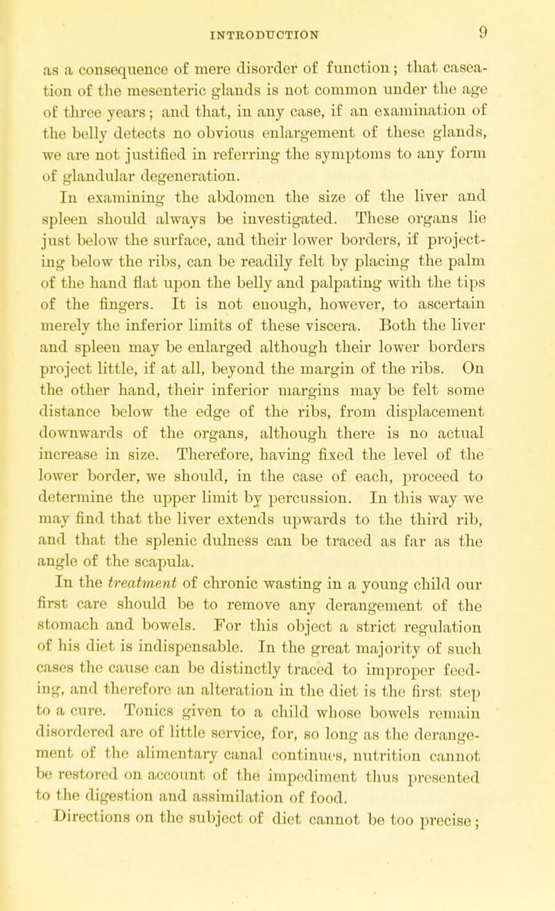 as a consequence of mere disorder of function; that casea- tion of the mesenteric glands is not common under the age of three years; and that, in any case, if an examination of the belly detects no obvious enlargement of these glands, we are not justified in referring the symptoms to any form of glandular degeneration. In examining the abdomen the size of the liver and spleen should always be investigated. These organs lie just below the surface, and their lower borders, if project- ing below the ribs, can be readily felt by placing the palm of the hand flat upon the belly and palpating with the tips of the fingers. It is not enough, however, to ascertain merely the inferior limits of these viscera. Both the Hver and spleen may be enlarged although their lower borders project little, if at all, beyond the margin of the ribs. On the other hand, their inferior margins may be felt some distance below the edge of the ribs, from displacement downwards of the organs, although there is no actual increase in size. Therefore, having fixed the level of the lower border, we should, in the case of each, proceed to determine the upper limit by percussion. In this way we may find that the liver extends upwards to the third rib, and that the splenic dulness can be traced as far as the angle of the scapula. In the treatment of chronic wasting in a young child our first care should be to remove any derangement of the stomach and bowels. For this object a strict regulation of his diet is indispensable. In the great majority of such cases the cause can be distinctly traced to improper feed- in--, and therefore an alteration in the diet is the first step t<. a cure, Tonics given to a child whose bowels remain disordered are of little service, for, so long as the derange- ment of the alimentary canal continues, nutrit ion cannot restored on account of the impediment thus presented to the digestion and assimilation of food. I Erections on the subject of diet cannot be too precise;