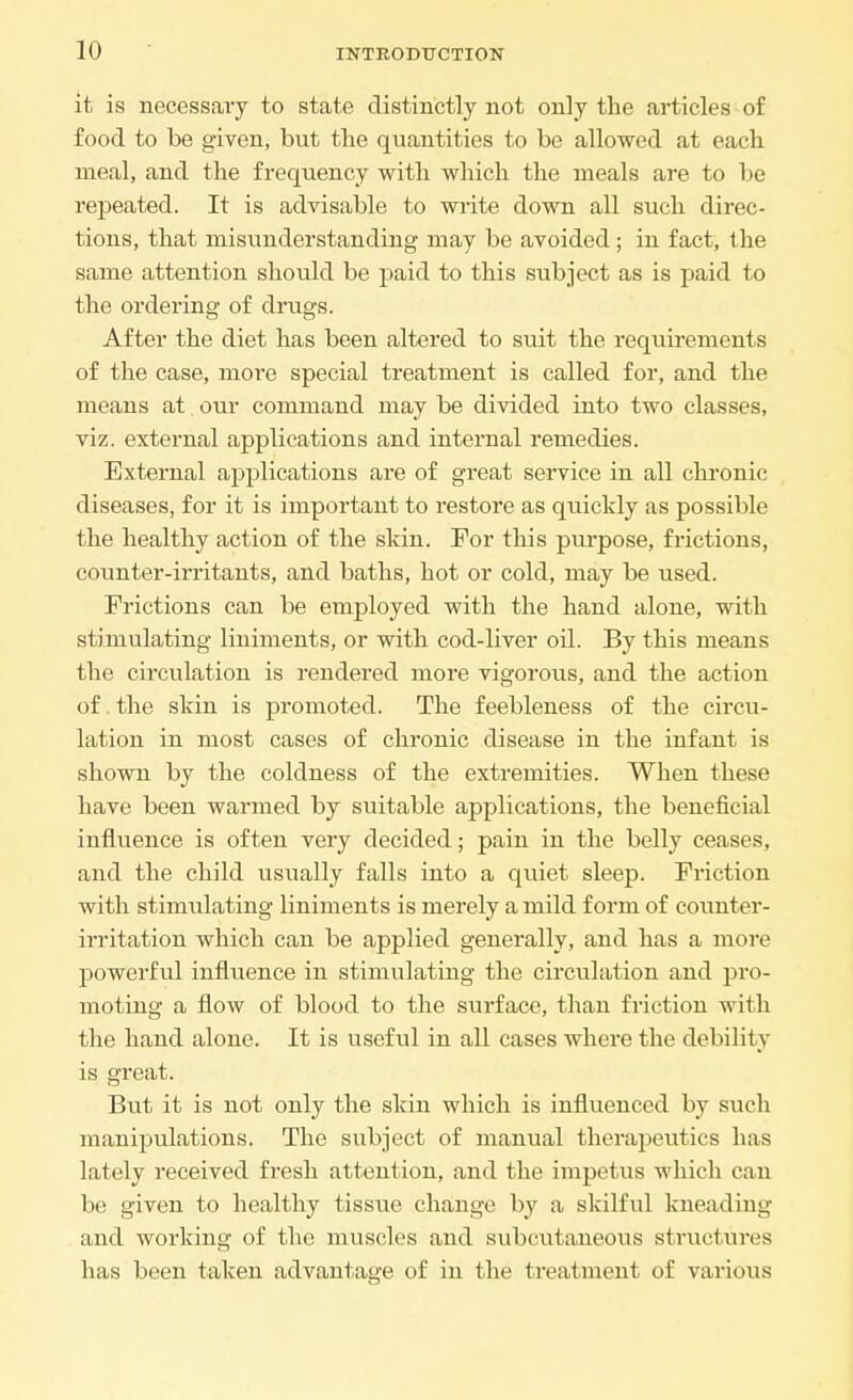 it is necessary to state distinctly not only the articles of food to be given, but tlie quantities to be allowed at each meal, and the frequency with which the meals are to be repeated. It is advisable to write down all such direc- tions, that misunderstanding may be avoided; in fact, the same attention should be paid to this subject as is paid to the ordering of drugs. After the diet has been altered to suit the requirements of the case, more special treatment is called for, and the means at our command may be divided into two classes, viz. external applications and internal remedies. External applications are of great service in all chronic diseases, for it is important to restore as quickly as possible the healthy action of the skin. For this purpose, frictions, counter-irritants, and baths, hot or cold, may be used. Frictions can be employed with the hand alone, with stimulating liniments, or with cod-liver oil. By this means the circulation is rendered more vigorous, and the action of. the skin is promoted. The feebleness of the circu- lation in most cases of chronic disease in the infant is shown by the coldness of the extremities. When these have been warmed by suitable applications, the beneficial influence is often very decided; pain in the belly ceases, and the child usually falls into a quiet sleep. Friction with stimulating liniments is merely a mild form of counter- irritation which can be applied generally, and has a more powerful influence in stimulating the circulation and pro- moting a flow of blood to the surface, than friction with the hand alone. It is useful in all cases where the debility is great. But it is not only the skin which is influenced by such manipulations. The subject of manual therapeutics has lately received fresh attention, and the impetus which can be given to healthy tissue change by a skilful kneading and working of the muscles and subcutaneous structures has been taken advantage of in the treatment of various