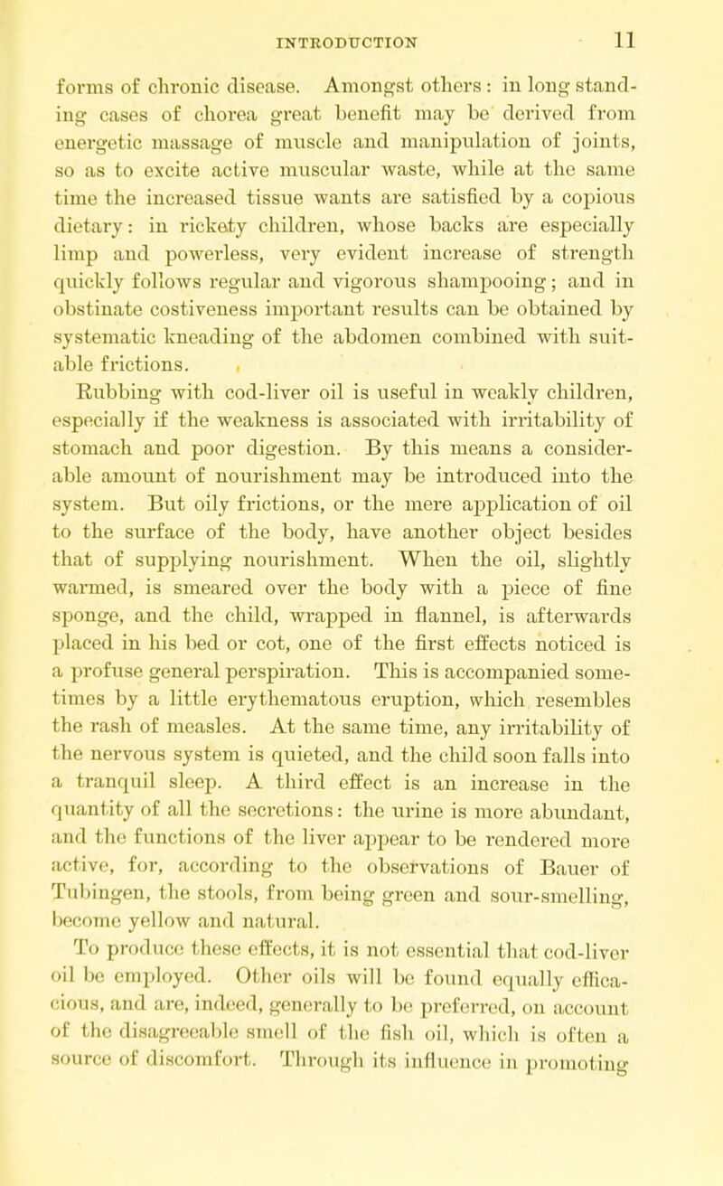 forms of chronic disease. Amongst others : in long stand- ing cases of chorea great benefit may be derived from energetic massage of muscle and manipulation of joints, so as to excite active muscular waste, while at the same time the increased tissue wants are satisfied by a copious dietary: in rickety children, whose backs are especially limp and powerless, very evident increase of strength quickly follows regular and vigorous shampooing; and in obstinate costiveness important results can be obtained by systematic kneading of the abdomen combined with suit- able frictions. Rubbing with cod-liver oil is useful in weakly children, especially if the weakness is associated with irritability of stomach and poor digestion. By this means a consider- able amount of nourishment may be introduced into the system. But oily frictions, or the mere application of oil to the surface of the body, have another object besides that of supplying nourishment. When the oil, slightly warmed, is smeared over the body with a piece of fine sponge, and the child, wrapped in flannel, is afterwards placed in his bed or cot, one of the first effects noticed is a profuse general perspiration. This is accompanied some- times by a little erythematous eruption, which resembles the rash of measles. At the same time, any irritability of the nervous system is quieted, and the child soon falls into a tranquil sleep. A third effect is an increase in the quantity of all the secretions: the urine is more abundant, mid the functions of the liver appear to be rendered more active, for, according to the observations of Bauer of Tubingen, the stools, from being green and sour-smelling, become yellow and natural. To produce these effects, it is not essential that cod-liver il he employed. Other oils will be found equally effica- cious, and are, indeed, generally to be preferred, on account of the disagreeable smell of the fish oil, which is often a source of discomfort. Through its influence in promoting