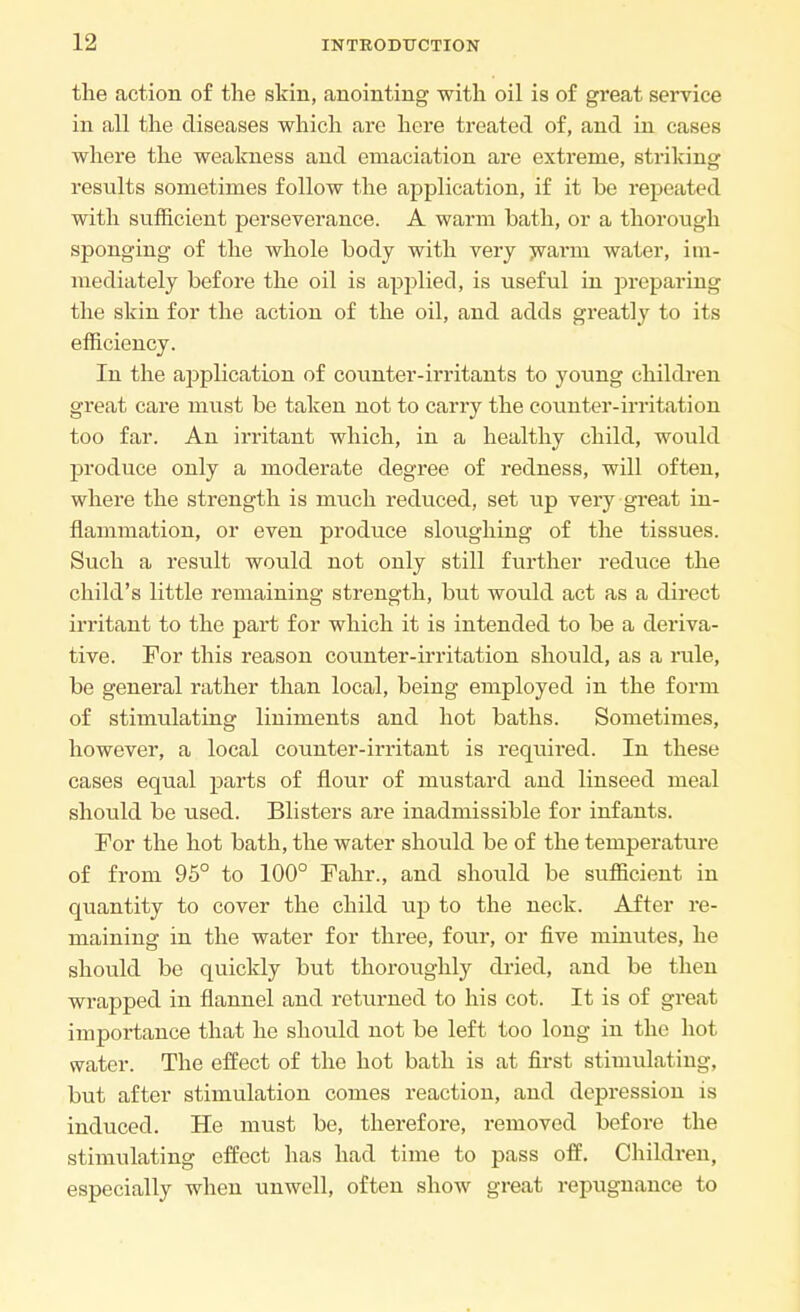 the action of the skin, anointing with oil is of great service in all the diseases which are here treated of, and in cases where the weakness and emaciation are extreme, striking results sometimes follow the application, if it be repeated with sufficient perseverance. A warm bath, or a thorough sponging of the whole body with very warm water, im- mediately before the oil is applied, is useful in preparing the skin for the action of the oil, and adds greatly to its efficiency. In the application of counter-irritants to young children great care must be taken not to carry the counter-irritation too far. An irritant which, in a healthy child, would produce only a moderate degree of redness, will often, where the strength is much reduced, set up very great in- flammation, or even produce sloughing of the tissues. Such a result would not only still further reduce the child's little remaining strength, but would act as a direct irritant to the part for which it is intended to be a deriva- tive. For this reason counter-irritation should, as a rule, be general rather than local, being employed in the form of stimulating liniments and hot baths. Sometimes, however, a local counter-irritant is required. In these cases equal parts of flour of mustard and linseed meal should be used. Blisters are inadmissible for infants. For the hot bath, the water should be of the temperature of from 95° to 100° Fahr., and should be sufficient in quantity to cover the child up to the neck. After re- maining in the water for three, four, or five minutes, he should be quickly but thoroughly dried, and be then wrapped in flannel and returned to his cot. It is of great importance that he should not be left too long in the hot water. The effect of the hot bath is at first stimulating, but after stimulation comes reaction, and depression is induced. He must be, therefore, removed before the stimulating effect has had time to pass off. Children, especially when unwell, often show great repugnance to