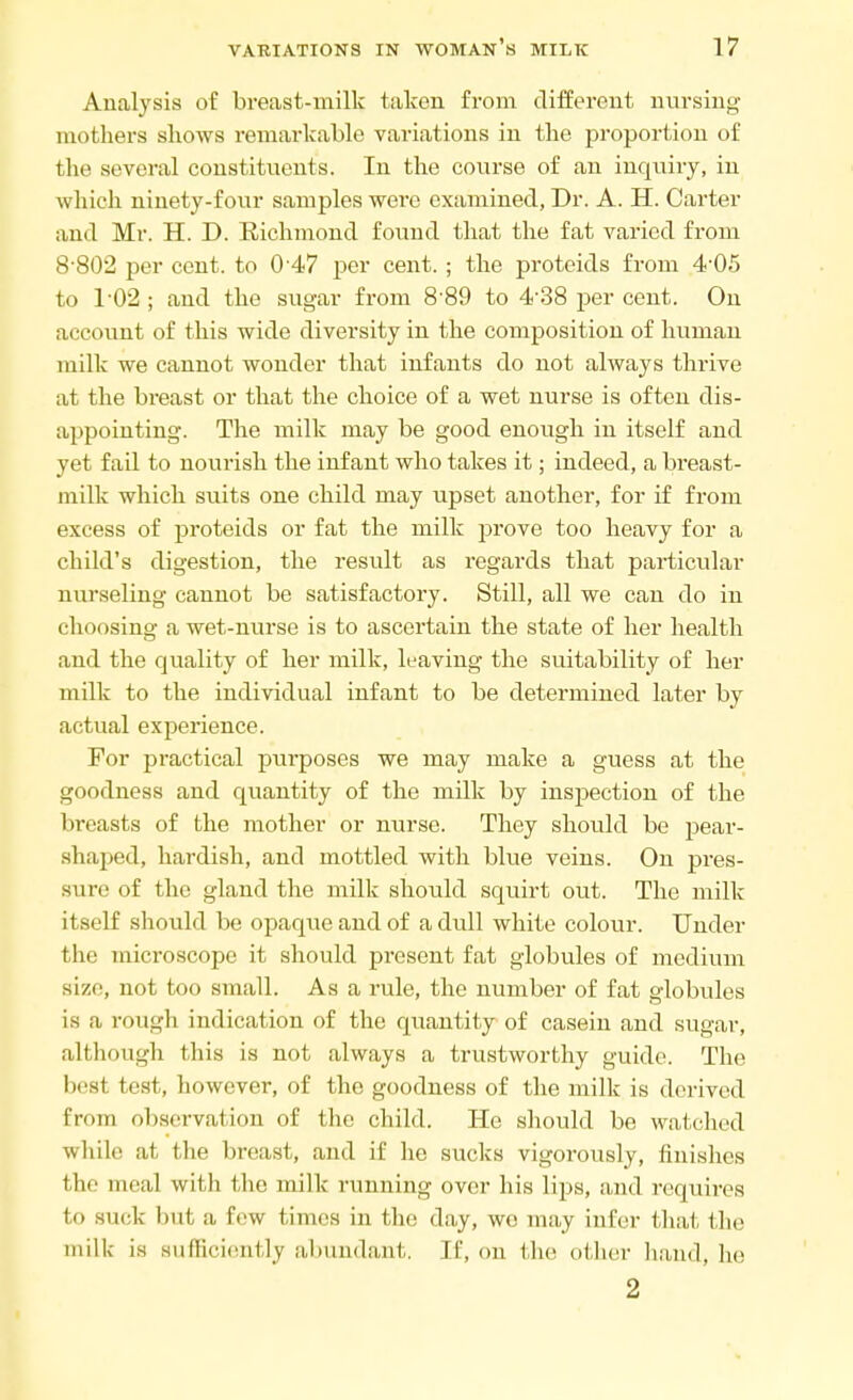 Analysis of breast-milk taken from different nursing mothers shows remarkable variations in the proportion of the several constituents. In the course of an inquiry, in which ninety-four samples were examined, Dr. A. H. Carter and Mr. H. D. Richmond found that the fat varied from 8-802 per cent, to 0'47 per cent.; the proteids from 4-05 to T02 ; and the sugar from 8'89 to 4-38 per cent. On account of this wide diversity in the composition of human milk we cannot wonder that infants do not always thrive at the breast or that the choice of a wet nurse is often dis- appointing. The milk may be good enough in itself and yet fail to nourish the infant who takes it; indeed, a breast- milk which suits one child may upset another, for if from excess of proteids or fat the milk prove too heavy for a child's digestion, the result as regards that particular nurseling cannot be satisfactory. Still, all we can do in choosing a wet-nurse is to ascertain the state of her health and the quality of her milk, leaving the suitability of her milk to the individual infant to be determined later by actual experience. For practical purposes we may make a guess at the goodness and quantity of the milk by inspection of the breasts of the mother or nurse. They should be pear- shaped, hardish, and mottled with blue veins. On pres- sure of the gland the milk should squirt out. The milk itself should be opaque and of a dull white colour. Under the microscope it should present fat globules of medium size, not too small. As a rule, the number of fat globules is a rough indication of the quantity of casein and sugar, although this is not always a trustworthy guide. The best test, however, of the goodness of the milk is derived from observation of the child. He should be watched while at the breast, and if he sucks vigorously, finishes the meal with the milk running over his lips, and requires to suck but a few times in the day, wo may infer that the milk is sufficiently abundant. If, on the other hand, he 2