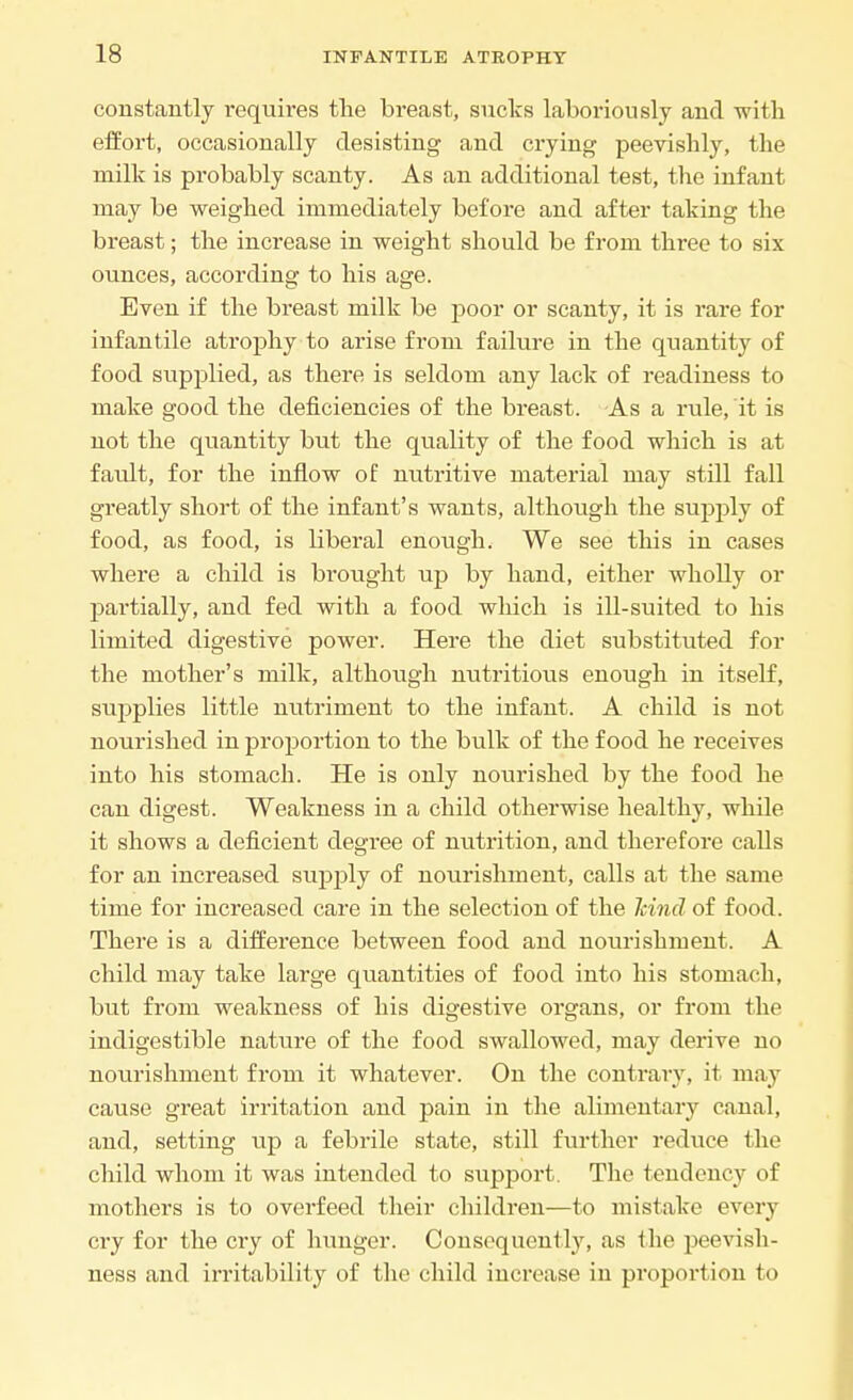 constantly requires the breast, sucks laboriously and with effort, occasionally desisting and crying peevishly, the milk is probably scanty. As an additional test, the infant may be weighed immediately before and after taking the breast; the increase in weight should be from three to six ounces, according to his age. Even if the breast milk be poor or scanty, it is rare for infantile atrophy to arise from failure in the quantity of food supplied, as there is seldom any lack of readiness to make good the deficiencies of the breast. As a rule, it is not the quantity but the quality of the food which is at fault, for the inflow of nutritive material may still fall greatly short of the infant's wants, although the supply of food, as food, is liberal enough. We see this in cases where a child is brought up by hand, either wholly or partially, and fed with a food which is ill-suited to his limited digestive power. Here the diet substituted for the mother's milk, although nutritious enough in itself, supplies little nutriment to the infant. A child is not nourished in proportion to the bulk of the food he receives into his stomach. He is only nourished by the food he can digest. Weakness in a child otherwise healthy, while it shows a deficient degree of nutrition, and therefore calls for an increased supply of nourishment, calls at the same time for increased care in the selection of the hind of food. There is a difference between food and nourishment. A child may take large quantities of food into his stomach, but from weakness of his digestive organs, or from the indigestible nature of the food swallowed, may derive no nourishment from it whatever. On the contrary, it may cause great irritation and pain in the alimentary canal, and, setting up a febrile state, still further reduce the child whom it was intended to support. The tendency of mothers is to overfeed their children—to mistake every cry for the cry of hunger. Consequently, as the peevish- ness and irritability of the child increase in proportion to