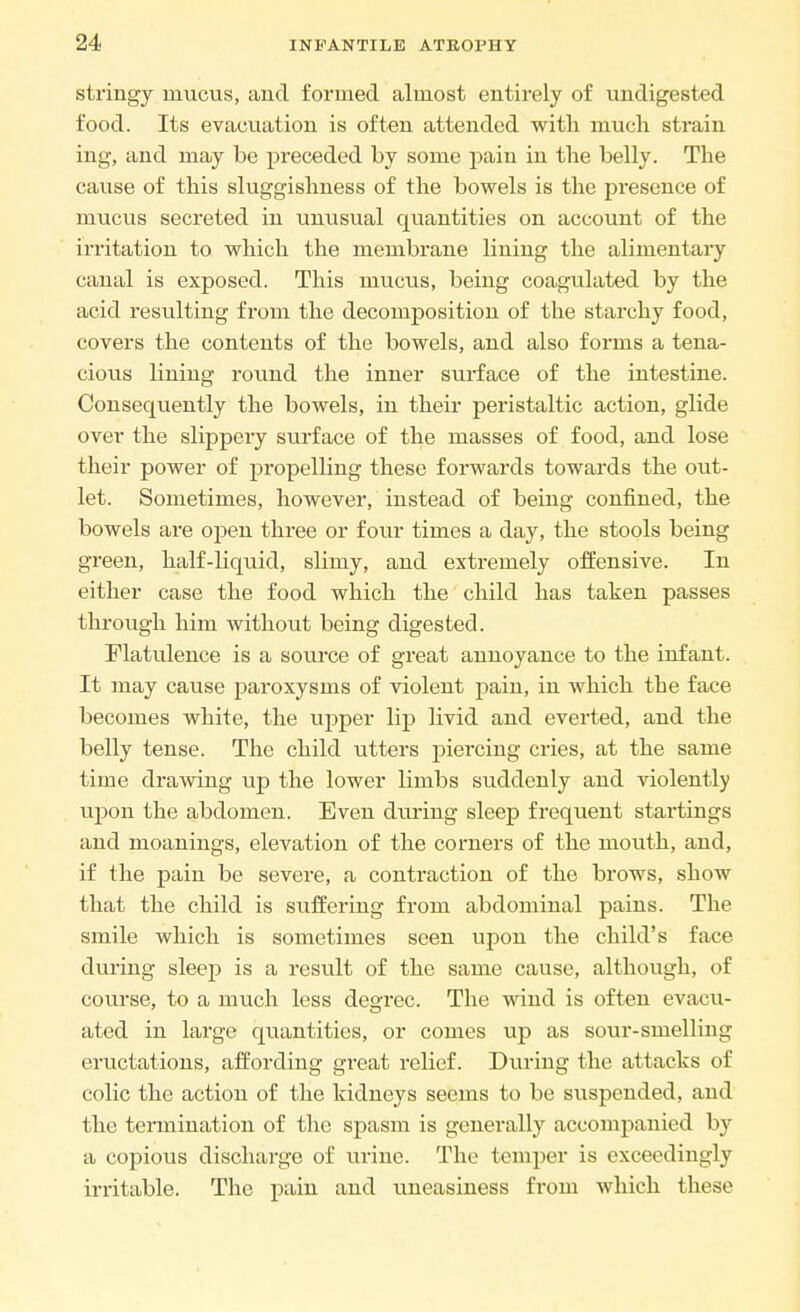 stringy mucus, and formed almost entirely of undigested food. Its evacuation is often attended with much strain ing, and may be preceded by some pain in the belly. The cause of this sluggishness of the bowels is the presence of mucus secreted in unusual quantities on account of the irritation to which the membrane lining the alimentary canal is exposed. This mucus, being coagulated by the acid resulting from the decomposition of the starchy food, covers the contents of the bowels, and also forms a tena- cious lining round the inner surface of the intestine. Consequently the bowels, in their peristaltic action, glide over the slippery surface of the masses of food, and lose their power of propelling these forwards towards the out- let. Sometimes, however, instead of being confined, the bowels are open three or four times a day, the stools being green, half-liquid, slimy, and extremely offensive. In either case the food which the child has taken passes through him without being digested. Flatulence is a source of great annoyance to the infant. It may cause paroxysms of violent pain, in which the face becomes white, the upper lip livid and everted, and the belly tense. The child utters piercing cries, at the same time drawing up the lower limbs suddenly and violently upon the abdomen. Even during sleep frequent startings and moanings, elevation of the corners of the mouth, and, if the pain be severe, a contraction of the brows, show that the child is suffering from abdominal pains. The smile which is sometimes seen upon the child's face during sleep is a result of the same cause, although, of course, to a much less degree. The wind is often evacu- ated in large quantities, or comes up as sour-smelling eructations, affording gi-eat relief. During the attacks of colic the action of the kidneys seems to be suspended, and the termination of the spasm is generally accompanied by a copious discharge of urine. The temper is exceedingly irritable. The pain and uneasiness from which these