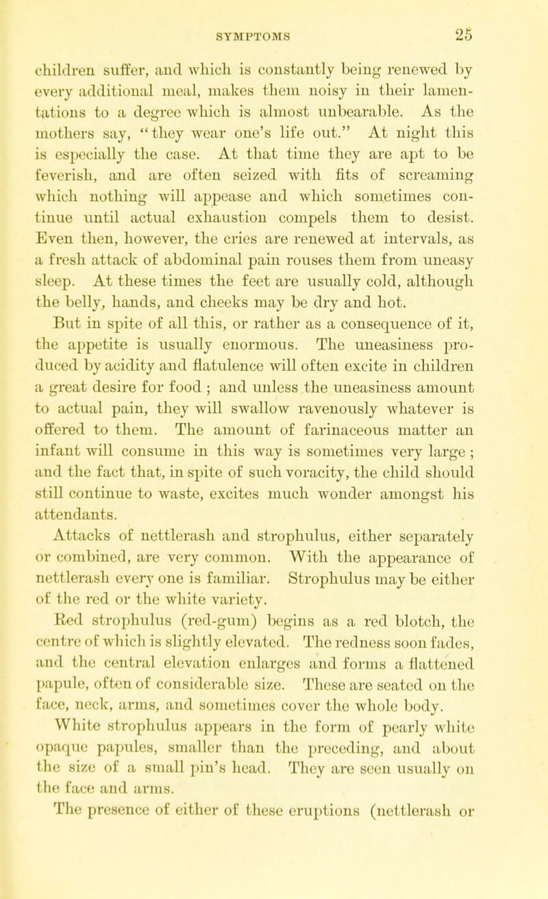 children suffer, and which is constantly being renewed by every additional meal, makes them noisy in their lamen- fcations to a degree which is almost unbearable. As the mothers say, they wear one's life out. At night this is especially the case. At that time they are apt to be feverish, and are often seized with fits of screaming which nothing will appease and which sometimes con- tinue until actual exhaustion compels them to desist. Even then, however, the cries are renewed at intervals, as a fresh attack of abdominal pain rouses them from uneasy sleep. At these times the feet are usually cold, although the belly, hands, and cheeks may be dry and hot. But in spite of all this, or rather as a consequence of it, the appetite is usually enormous. The uneasiness pro- duced by acidity and flatulence will often excite in children a great desire for food ; and unless the uneasiness amount to actual pain, they will swallow ravenously whatever is offered to them. The amount of farinaceous matter an infant will consume in this way is sometimes very large ; and the fact that, in spite of such voracity, the child should still continue to waste, excites much wonder amongst his attendants. Attacks of nettlerash and strophulus, either separately or combined, are very common. With the appearance of nettlerash every one is familiar. Strophulus may be either of the red or the white variety. Red strophulus (red-gum) begins as a red blotch, the ci nl re of which is slightly elevated. The redness soon fades, and the central elevation enlarges and forms a flattened pa] rale, often of considerable size. These are seated on the face, neck, arms, and sometimes cover the whole body. White strophulus appears in the form of pearly white opaque papules, smaller than the preceding, and about the xizu of a small pin's head. They are seen usually on I lie Eace and arms. The presence of either of these eruptions (nettlerash or