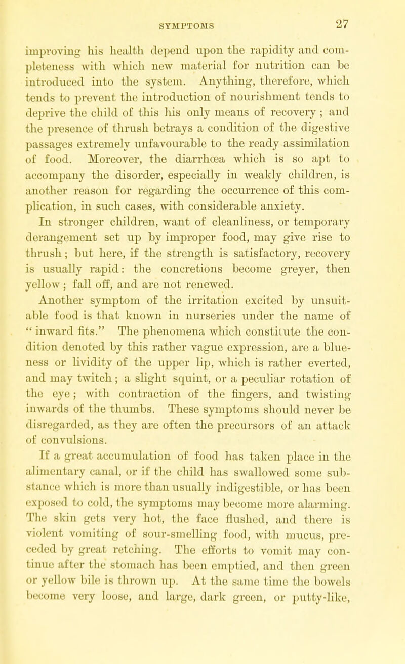 improving his health depend upon the rapidity and com- pleteness with which new material for nutrition can be introduced into the system. Anything, therefore, which tends to prevent the introduction of nourishment tends to deprive the child of this his only means of recovery ; and the presence of thrush betrays a condition of the digestive passages extremely unfavourable to the ready assimilation of food. Moreover, the diarrhoea which is so apt to accompany the disorder, especially in weakly children, is another reason for regarding the occurrence of this com- plication, in such cases, with considerable anxiety. In stronger children, want of cleanliness, or temporary derangement set up by improper food, may give rise to thrush; but here, if the strength is satisfactory, recovery is usually rapid: the concretions become greyer, then yellow ; fall off, and are not renewed. Another symptom of the irritation excited by unsuit- able food is that known in nurseries under the name of  inward fits. The phenomena which constitute the con- dition denoted by this rather vague expression, are a blue- ness or lividity of the upper bp, which is rather everted, and may twitch; a slight squint, or a peculiar rotation of the eye; with contraction of the fingers, and twisting inwards of the thumbs. These symptoms should never be disregarded, as they are often the precursors of an attack of convulsions. If a great accumulation of food has taken place in the alimentary canal, or if the child has swallowed some sub- si aiicc which is more than usually indigestible, or has been exposed to cold, the symptoms may become more alarming. The skin gets very hot, the face flushed, and there is violent vomiting of sour-smelling food, with mucus, pre- ceded by great retching. The efforts to vomit may con- tinue after the stomach has been emptied, and then green or yellow bile is thrown up. At the same time the bowels become very loose, and large, dark green, or putty-like,