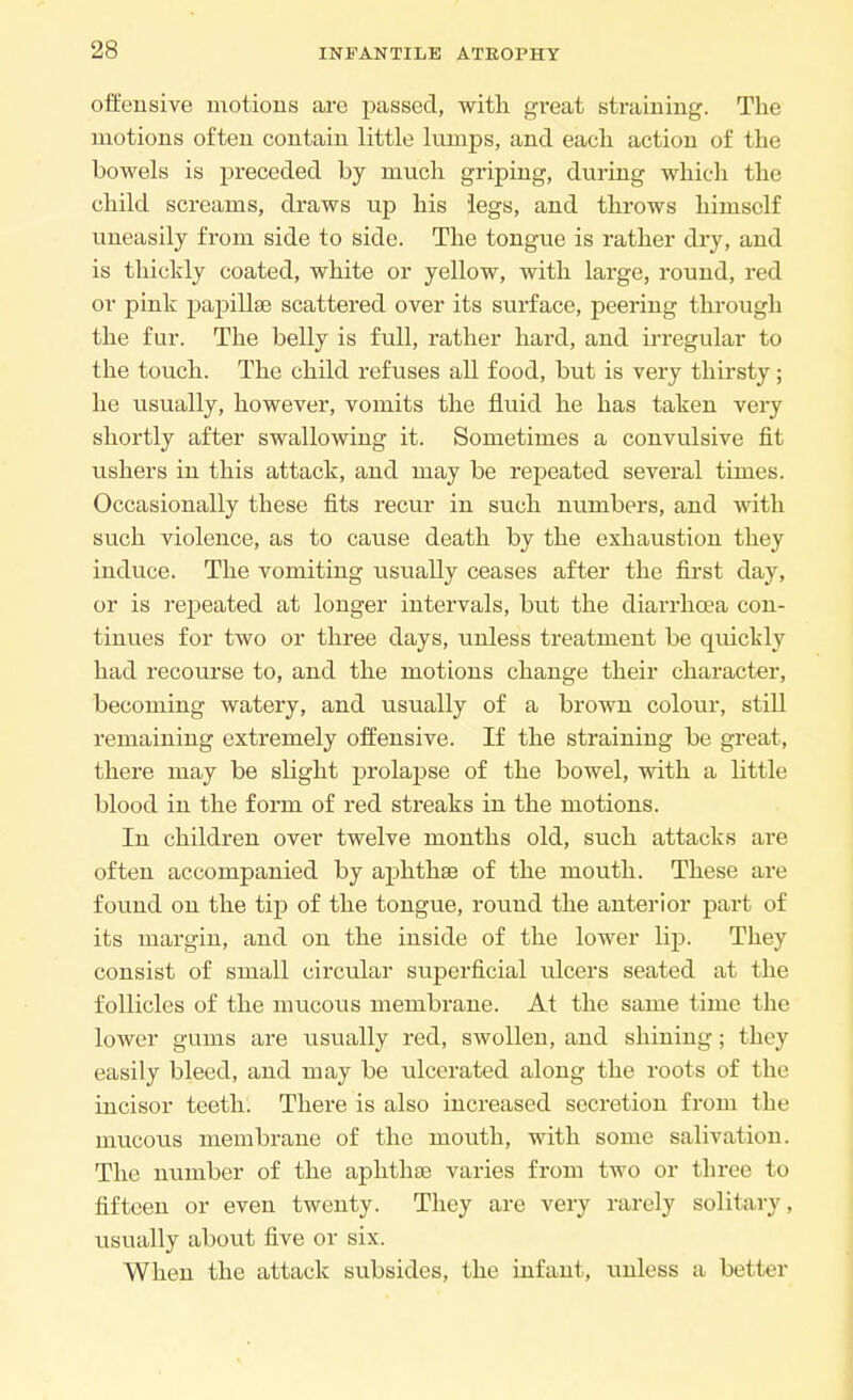 offensive motions are passed, with great straining. The motions often contain little lumps, and each action of the bowels is preceded by much griping, during which the child screams, draws up his legs, and throws himself uneasily from side to side. The tongue is rather dry, and is thickly coated, white or yellow, with large, round, red or pink papillae scattered over its surface, peering through the fur. The belly is full, rather hard, and irregular to the touch. The child refuses all food, but is very thirsty; he usually, however, vomits the fluid he has taken very shortly after swallowing it. Sometimes a convulsive fit ushers in this attack, and may be repeated several times. Occasionally these fits recur in such numbers, and with such violence, as to cause death by the exhaustion they induce. The vomiting usually ceases after the first day, or is repeated at longer intervals, but the diarrhoea con- tinues for two or three days, unless treatment be quickly had recourse to, and the motions change their character, becoming watery, and usually of a brown colour, still remaining extremely offensive. If the straining be great, there may be slight prolapse of the bowel, with a little blood in the foim of red streaks in the motions. In children over twelve months old, such attacks are often accompanied by aphthse of the mouth. These are found on the tip of the tongue, round the anterior part of its margin, and on the inside of the lower lip. They consist of small circular superficial ulcers seated at the follicles of the mucous membrane. At the same time the lower gums are usually red, swollen, and shining; they easily bleed, and may be ulcerated along the roots of the incisor teeth. There is also increased secretion from the mucous membrane of the mouth, with some salivation. The number of the aphthse varies from two or three to fifteen or even twenty. They are very rarely solitary, usually about five or six. When the attack subsides, the infant, unless a better