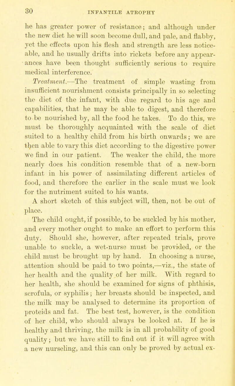 he has greater power of resistance; and although under the new diet he will soon become dull, and pale, and flabby, yet the effects upon his flesh and strength are less notice- able, and he usually drifts into rickets before any appear- ■ ances have been thought sufficiently serious to require medical interference. Treatment.—The treatment of simple wasting from insufficient nourishment consists principally in so selecting the diet of the infant, with due regard to his age and capabilities, that he may be able to digest, and therefoi-e to be nourished by, all the food he takes. To do this, we must be thoroughly acquainted with the scale of diet suited to a healthy child from his birth onwards; we are then able to vary this diet according to the digestive power we find in our patient. The weaker the child, the more nearly does his condition resemble that of a new-born infant in his power of assimilating different articles of food, and therefore the earlier in the scale must we look for the nutriment suited to his wants. A short sketch of this subject will, then, not be out of place. The child ought, if possible, to be suckled by his mother, and every mother ought to make an effort to perform this duty. Should she, however, after repeated trials, prove unable to suckle, a wet-nurse must be provided, or the child must be brought up by hand. In choosing a nurse, attention should be paid to two points,—viz., the state of her health and the quality of her milk. With regard to her health, she should be examined for signs of phthisis, scrofula, or syphilis; her breasts should be inspected, and the milk may be analysed to determine its proportion of proteids and fat. The best test, however, is the condition of her child, who should always be looked at. If he is healthy and thriving, the milk is in all probability of good quality; but we have still to find out if it will agree with a new nurseling, and this can only be proved by actual ex-