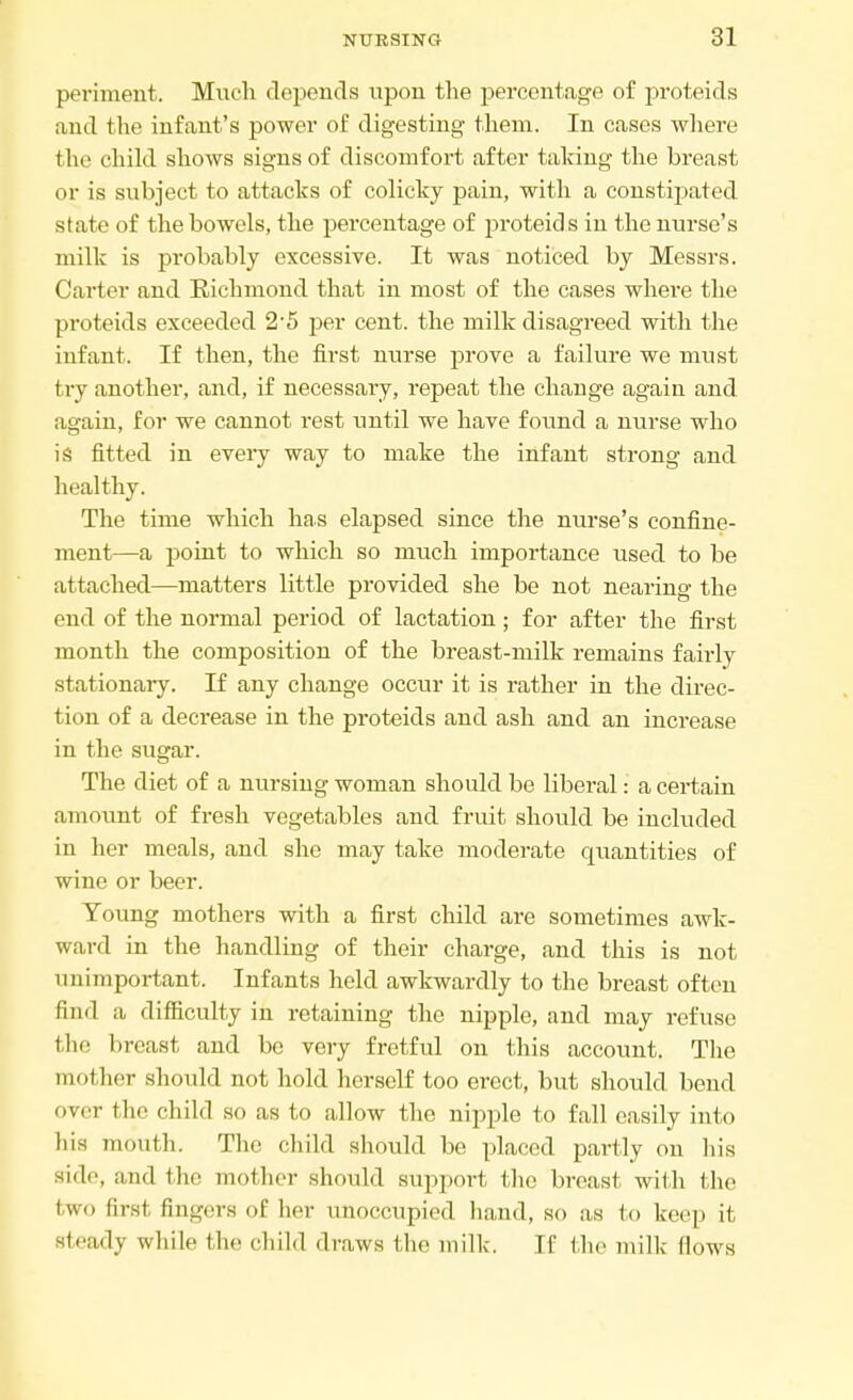 peviment. Much depends upon the percentage of proteids and the infant's power of digesting them. In cases where the child shows signs of discomfort after taking the breast or is subject to attacks of colicky pain, with a constipated state of the bowels, the percentage of proteids in the nurse's milk is probably excessive. It was noticed by Messrs. Carter and Richmond that in most of the cases where the pi'oteids exceeded 2-5 per cent, the milk disagreed with the infant. If then, the first nurse prove a failure we must try another, and, if necessary, repeat the change again and again, for we cannot rest until we have found a nurse who is fitted in every way to make the infant strong and healthy. The time which has elapsed since the nurse's confine- ment—a point to which so much importance used to be attached—matters little provided she be not nearing the end of the normal period of lactation; for after the first month the composition of the breast-milk remains fairly stationary. If any change occur it is rather in the direc- tion of a decrease in the proteids and ash and an increase in the sugar. The diet of a nursing woman should be liberal: a certain amount of fresh vegetables and fruit should be included in her meals, and she may take moderate quantities of wine or beer. Young mothers with a first child are sometimes awk- ward in the handling of their charge, and this is not unimportant. Infants held awkwardly to the breast often find a difficulty in retaining the nipple, and may refuse the breast and be very fretful on this account. The mother should not hold herself too erect, but should bend over the child so as to allow the nipple to fall easily into liis mouth. The child should be placed partly on his side, and the mother should support the breast with the two first fingers of her unoccupied hand, so as to keep it steady while the child draws the milk. If the milk Hows