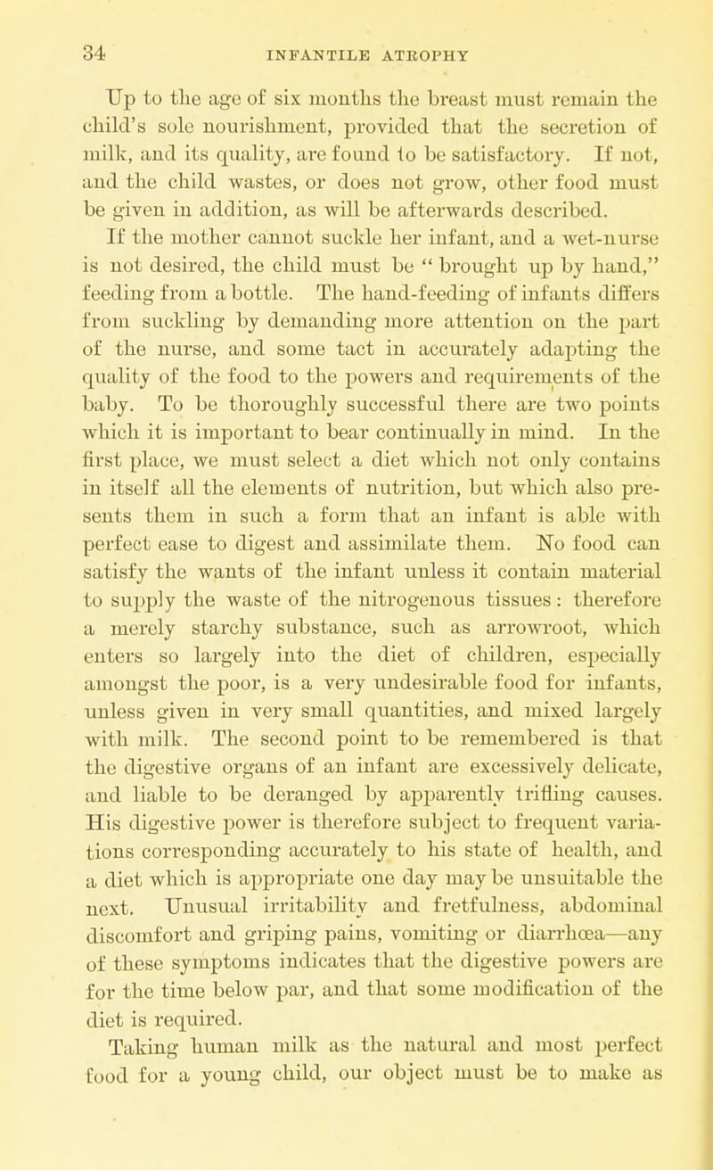 Up to the ago of six months the breast must remain the child's sole nourishment, provided that the secretion of milk, and its quality, are found io be satisfactory. If not, and the child wastes, or does not grow, other food must be given in addition, as will be afterwards described. If the mother cannot suckle her infant, and a wet-nurse is not desired, the child must be  brought up by hand, feeding from a bottle. The hand-feeding of infants differs from suckling by demanding more attention on the part of the nurse, and some tact in accurately adapting the quality of the food to the powers and requirements of the baby. To be thoroughly successful there are two points which it is important to bear continually in mind. In the first place, we must select a diet which not only contains in itself all the elements of nutrition, but which also pre- sents them in such a form that an infant is able with perfect ease to digest and assimilate them. No food can satisfy the wants of the infant unless it contain material to supply the waste of the nitrogenous tissues: therefore a merely starchy substance, such as arrowroot, which enters so largely into the diet of children, especially amongst the poor, is a very undesirable food for infants, unless given in very small quantities, and mixed largely with milk. The second point to be remembered is that the digestive organs of an infant are excessively delicate, and liable to be deranged by apparently trifling caiises. His digestive power is therefore subject to frequent varia- tions corresponding accurately to his state of health, and a diet which is appropriate one day may be unsuitable the next. Unusual irritability and fretfulness, abdominal discomfort and griping pains, vomiting or diarrhoea—any of these symptoms indicates that the digestive powers are for the time below par, and that some modification of the diet is required. Taking human milk as the natural and most perfect food for a young child, our object must be to make as
