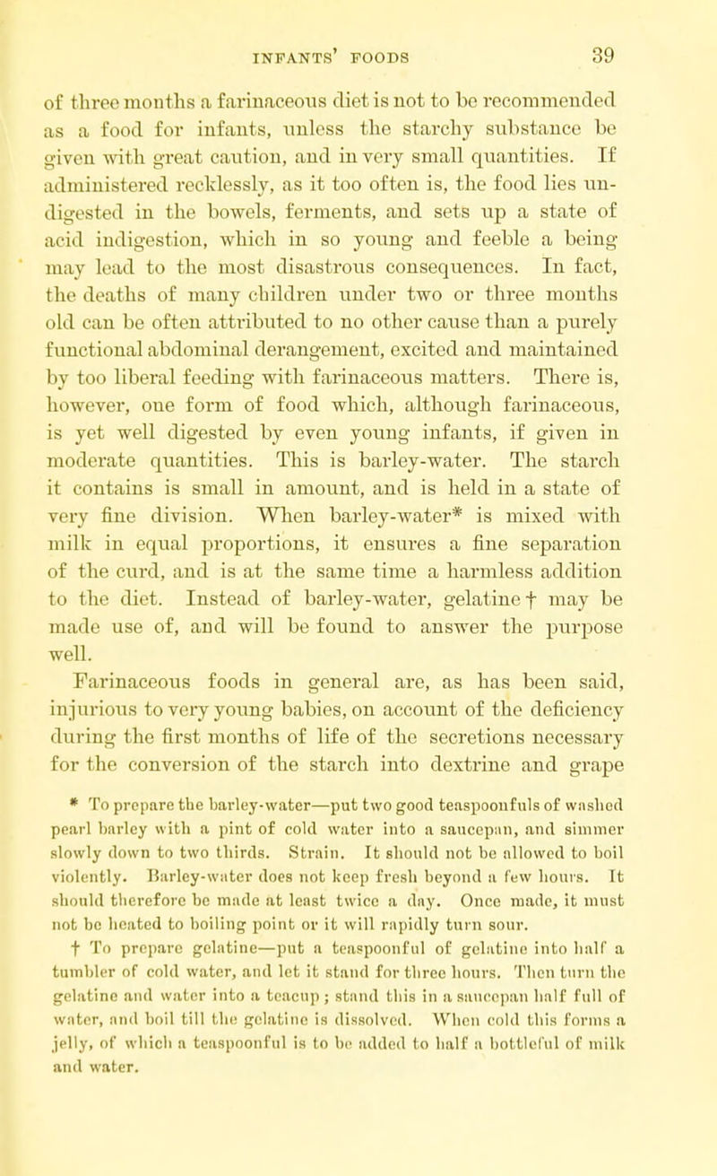 infants' foods ;;<) of three months a farinaceous diet is not to be recommended as a food for infants, unless the starchy substance be given with great caution, and in very small quantities. If administered recklessly, as it too often is, the food lies un- digested in the bowels, ferments, and sets up a state of acid indigestion, which in so young and feeble a being may lead to the most disastrous consequences. In fact, the deaths of many children under two or three months old can be often attributed to no other cause than a purely functional abdominal derangement, excited and maintained by too liberal feeding with farinaceous matters. There is, however, oue form of food which, although farinaceous, is yet well digested by even young infants, if given in moderate quantities. This is barley-water. The starch it contains is small in amount, and is held in a state of very fine division. When barley-water* is mixed with milk in equal proportions, it ensures a fine separation of the curd, and is at the same time a harmless addition to the diet. Instead of barley-water, gelatine f may be made use of, and will be found to answer the purpose well. Farinaceous foods in general are, as has been said, injurious to very young babies, on account of the deficiency during the first months of life of the secretions necessary for the conversion of the starch into dextrine and grape * To prepare the barley-water—put two good teaspoonfuls of washed pearl barley with a pint of cold water into a saucepun, and simmer slowly down to two thirds. Strain. It should not be allowed to boil violently. Barley-water does not keep fresh beyond a few hours. It should therefore be made at least twice a day. Once made, it must not be heated to boiling point or it will rapidly turn sour. f To prepare gelatine—put a teaspoonful of gelatine into half a tumbler of cold water, and let it stand for three hours. Then turn the gelatine and water into a teacup; stand this in a saucepan half full of water, nnd boil till the gelatine is dissolved. When cold this forms a jelly, of which a teaspoonful is to be added to half a bottleful of milk and water.