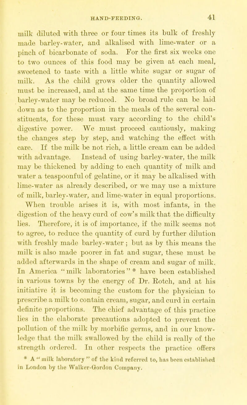 milk diluted with three or four times its bulk of freshly made barley-water, and alkalised with lime-water or a pinch of bicarbonate of soda. For the first six weeks one to two ounces of this food may be given at each meal, sweetened to taste with a little white sugar or sugar of milk. As the child grows older the quantity allowed must be increased, and at the same time the proportion of barley-water may be reduced. No broad rule can be laid down as to the proportion in the meals of the several con- stituents, for these must vary according to the child's digestive power. We must proceed cautiously, making the changes step by step, and watching the effect with care. If the milk be not rich, a little cream can be added with advantage. Instead of using barley-water, the milk may be thickened by adding to each quantity of milk and water a teaspoonful of gelatine, or it may be alkali sed with lime-water as already described, or we may use a mixture of milk, barley-water, and lime-water in equal proportions. When trouble arises it is, with most infants, in the digestion of the heavy curd of cow's milk that the difficulty lies. Therefore, it is of importance, if the milk seems not to agree, to reduce the quantity of curd by further dilution with freshly made barley-water; but as by this means the milk is also made poorer in fat and sugar, these must be added afterwards in the shape of cream and sugar of milk. In America milk laboratories* have been established in various towns by the energy of Dr. Botch, and at his initiative it is becoming the custom for the physician to prescribe a milk to contain cream, sugar, and curd in certain definite proportions. The chief advantage of this practice lies in the elaborate precautions adopted to prevent the pollution of the milk by morbific germs, and in our know- ledge thai the milk swallowed by the child is really of the strength ordered. In other respects the practice offers * A  milk laboratory  of tlic kind referred to, lias been established in London by the Walker-Gordon Company.