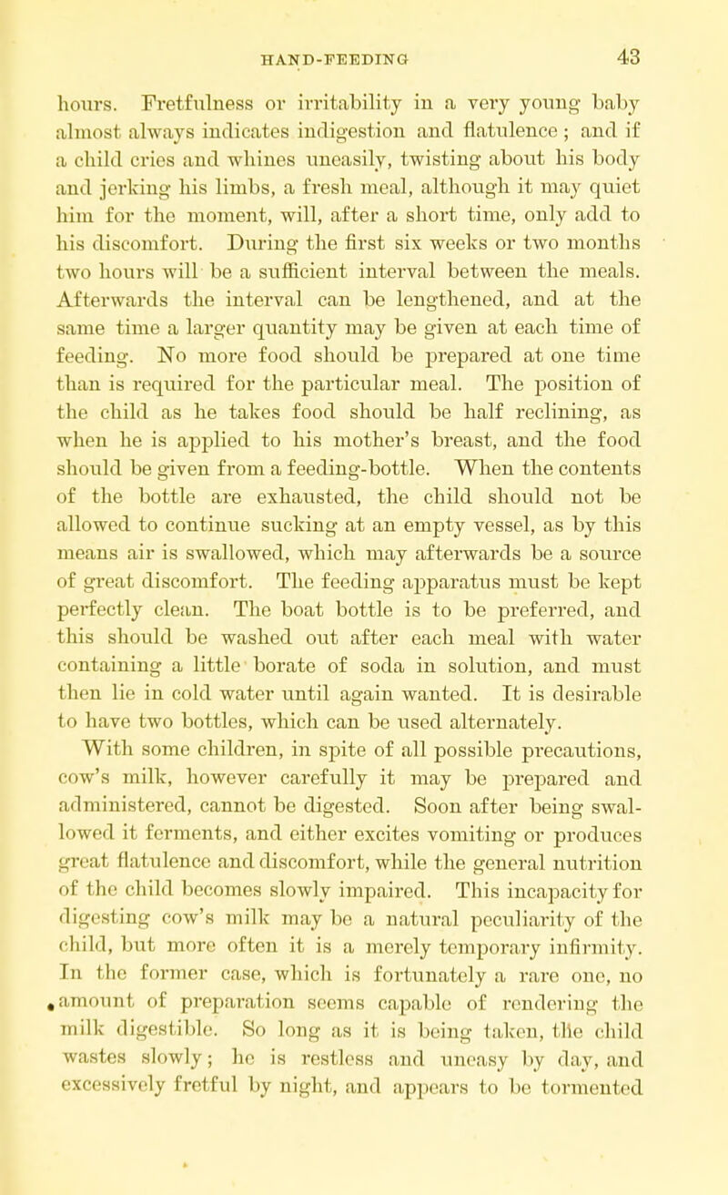 hours. Fretfulness or irritability iu a very young baby almost always indicates indigestion and flatulence ; and if a child cries and whines uneasily, twisting about his body and jerking his limbs, a fresh meal, although it may quiet him for the moment, will, after a short time, only add to his discomfort. During the first six weeks or two months two hours will be a sufficient interval between the meals. Afterwards the interval can be lengthened, and at the same time a larger quantity may be given at each time of feeding. No more food should be prepared at one time than is required for the particular meal. The position of the child as he takes food should be half reclining, as when he is applied to his mother's breast, and the food should be given from a feeding-bottle. When the contents of the bottle are exhausted, the child should not be allowed to continue sucking at an empty vessel, as by this means air is swallowed, which may afterwards be a source of great discomfort. The feeding aj)paratus must be kept perfectly clean. The boat bottle is to be preferred, and this should be washed out after each meal with water containing a little borate of soda in solution, and must then lie in cold water until again wanted. It is desirable to have two bottles, which can be used alternately. With some children, in spite of all possible precautions, cow's milk, however carefully it may be prepared and administered, cannot be digested. Soon after being swal- lowed it ferments, and either excites vomiting or produces great flatulence and discomfort, while the general nutrition of the child becomes slowly impaired. This incapacity for digesting cow's milk may be a natural peculiarity of the child, but more often it is a merely temporary infirmity. In the former case, which is fortunately a rare one, no .amount of preparation seems capable of rendering the milk digestible. So long as it is being taken, tile child wastes slowly; he is restless and uneasy by day, and excessively fretful by night, and appears to be tormented