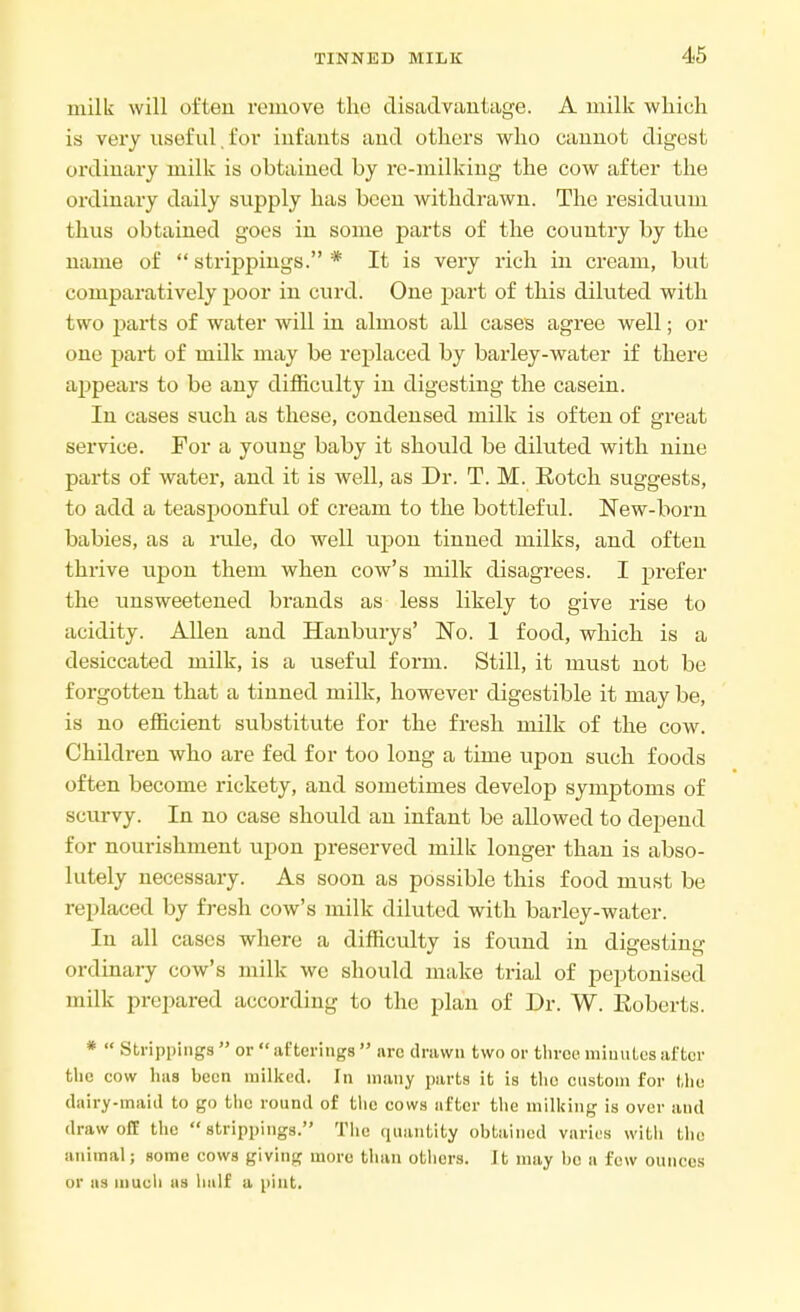 milk will often remove the disadvantage. A milk which is very useful, for infants and others who cannot digest ordinary milk is obtained by re-milking the cow after the ordinary daily supply has been withdrawn. The residuum thus obtained goes in some parts of the country by the name of  strippings. * It is very rich in cream, but comparatively poor in curd. One part of this diluted with two parts of water will in almost all cases agree well; or one part of indk may be replaced by barley-water if there appears to be any difficulty in digesting the casein. In cases such as these, condensed milk is often of great service. For a young baby it should be diluted with nine parts of water, and it is well, as Dr. T. M. Rotch suggests, to add a teaspoonful of cream to the bottleful. New-born babies, as a rule, do well upon tinned milks, and often thrive upon them when cow's milk disagrees. I prefer the unsweetened brands as less likely to give rise to acidity. Allen and Hanburys' No. 1 food, which is a desiccated milk, is a useful form. Still, it must not be forgotten that a tinned milk, however digestible it may be, is no efficient substitute for the fresh milk of the cow. Children who are fed for too long a time upon such foods often become rickety, and sometimes develop symptoms of scurvy. In no case should an infant be allowed to depend for nourishment upon preserved milk longer than is abso- lutely necessary. As soon as possible this food must be replaced by fresh cow's milk diluted with barley-water. In all cases where a difficulty is found in digesting ordinary cow's milk wc should make trial of peptonised milk prepared according to the plan of Dr. W. Eoberts. *  Strippings  or  afterings  arc drawn two or three miuutcs after the cow has been milked. In many parts it is the custom for the dairy-maid to go the round of the cows after the milking ;s over arj(j draw off the strippings. The quantity obtained varies witli the animal; some cows giving more than others. It may he a few ounces or as much as half a pint.