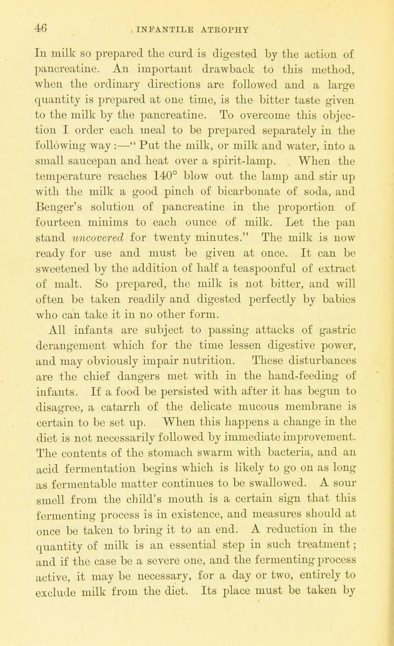 In milk so prepared the curd is digested by the action of pancreatine. An important drawback to this method, when the ordinary directions are followed and a large quantity is prepared at one time, is the bitter taste given to the milk by the pancreatine. To overcome this objec- tion I order each meal to be prepared separately in the following way :— Put the milk, or milk and water, into a small saucepan and heat over a spirit-lamp. When the temperature reaches 140° blow out the lamp and stir up with the milk a good pinch of bicarbonate of soda, and Benger's solution of pancreatine in the proportion of fourteen minims to each ounce of milk. Let the pan stand uncovered for twenty minutes. The milk is now ready for use and must be given at once. It can be sweetened by the addition of half a teaspoonful of extract of malt. So prepared, the milk is not bitter, and will often be taken readily and digested perfectly by babies who can take it in no other form. All infants are subject to passing attacks of gastric derangement which for the time lessen digestive power, and may obviously impair nutrition. These disturbances are the chief dangers met with in the hand-feeding of infants. If a food be persisted with after it has begun to disagree, a catarrh of the delicate mucous membrane is certain to be set up. When this happens a change in the diet is not necessarily followed by immediate improvement. The contents of the stomach swarm with bacteria, and an acid fermentation begins which is likely to go on as long as fermentable matter continues to be swallowed. A sour smell from the child's mouth is a certain sign that this fermenting process is in existence, and measures should at once be taken to bring it to an end. A reduction in the quantity of milk is an essential step in such treatment; and if the case be a severe one, and the fermenting process active, it may be necessary, for a day or two, entirely to exclude milk from the diet. Its place must be taken by